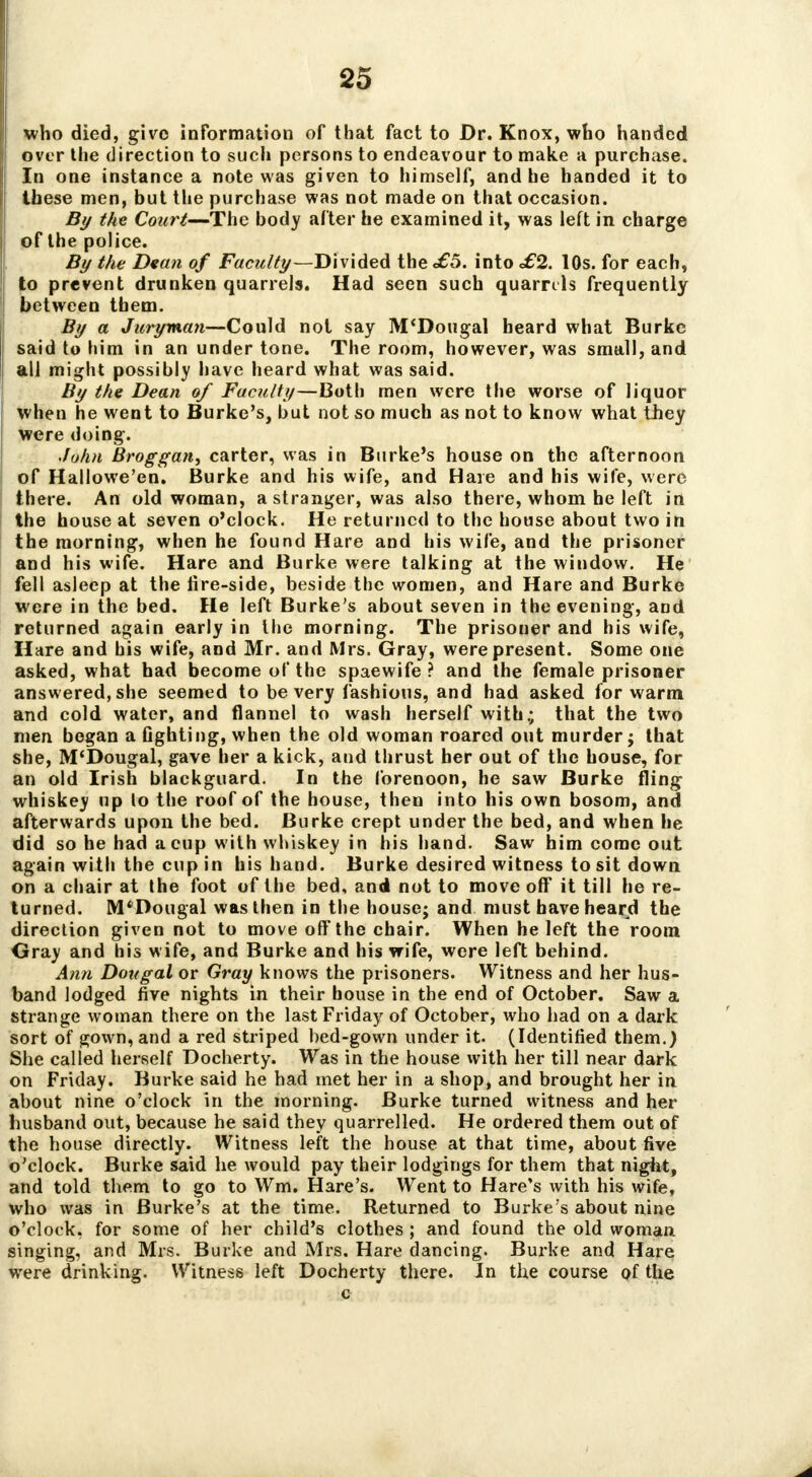 who died, givo information of that fact to Dr. Knox, who handed over the direction to such persons to endeavour to make a purchase. In one instance a note was given to himself, and he handed it to these men, but the purchase was not made on that occasion. By the Court—The body after he examined it, was left in charge of the police. By the Dean of Faculty—Divided the <£5. into £2. 10s. for each, to prevent drunken quarrels. Had seen such quarrels frequently between them. By a Juryman—Could not say M'Dougal heard what Burke said to him in an under tone. The room, however, was small, and all might possibly have heard what was said. By the Dean of Faculty—Both men were the worse of liquor when he went to Burke's, but not so much as not to know what they were doing. John Broggan, carter, was in Burke's house on the afternoon of Hallowe'en. Burke and his wife, and Hare and his wife, were there. An old woman, a stranger, was also there, whom he left in the house at seven o'clock. He returned to the house about two in the morning, when he found Hare and his wife, and the prisoner and his wife. Hare and Burke were talking at the window. He fell asleep at the lire-side, beside the women, and Hare and Burke were in the bed. He left Burke's about seven in the evening, and returned again early in the morning. The prisoner and his wife, Hare and bis wife, and Mr. and Mrs. Gray, were present. Some one asked, what had become of the spaewife ? and the female prisoner answered, she seemed to be very fashions, and had asked for warm and cold water, and flannel to wash herself with.; that the two men began a fighting, when the old woman roared out murder; that she, M'Dougal, gave her a kick, and thrust her out of the house, for an old Irish blackguard. In the forenoon, he saw Burke fling whiskey up lo the roof of the house, then into his own bosom, and afterwards upon the bed. Burke crept under the bed, and when he did so he had a cup with whiskey in his hand. Saw him come out again with the cup in his hand. Burke desired witness to sit down on a chair at the foot of the bed, and not to move off it till he re- turned. M'Dougal was then in the house; and must have heard the direction given not to move off the chair. When he left the room Gray and his wife, and Burke and his wife, were left behind. Ann Dougal or Gray knows the prisoners. Witness and her hus- band lodged five nights in their house in the end of October. Saw a strange woman there on the last Friday of October, who had on a dark sort of gown, and a red striped bed-gown under it. (Identified them.) She called herself Docherty. Was in the house with her till near dark on Friday. Burke said he had met her in a shop, and brought her in about nine o'clock in the morning. Burke turned witness and her husband out, because he said they quarrelled. He ordered them out of the house directly. Witness left the house at that time, about five o'clock. Burke said he would pay their lodgings for them that night, and told them to go to Wm. Hare's. Went to Hare's with his wife, who was in Burke's at the time. Returned to Burke's about nine o'clock, for some of her child's clothes ; and found the old woman singing, and Mrs. Burke and Mrs. Hare dancing. Burke and Hare were drinking. Witness left Docherty there. In the course of the