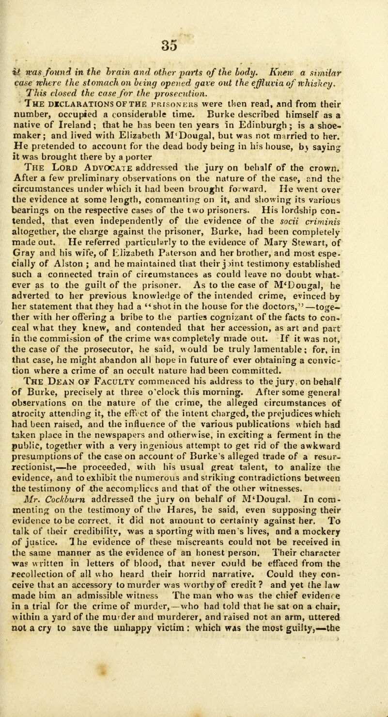 it was found in the brain and other parts of the body. Knew a similar case where the stomach on being opened gave out the effluvia of whiskey. This closed the case for the prosecution. The djeclarations of the prisoners were then read, and from their number, occupied a considerable time. Burke described himself as a native of Ireland; that he has been ten years in Edinburgh; is a shoe- maker; and lived with Elizabeth M'Dougal, but was not married to her. He pretended to account for the dead body being in his house, bv saying it was brought there by a porter The Lord Advocate addressed the jury on behalf of the crown. After a few preliminary observations on the nature of the case, r,nd the circumstances under which it had been brought forward. He went over the evidence at some length, commenting on it, and showing its various bearings on the respective cases of the two prisoners. His lordship con- tended, that even independently of the evidence of the socii crirninis altogether, the charge against the prisoner, Burke, had been completely made out. He referred particularly to the evidence of Mary Stewart, of Cray and his wife, of Elizabeth Paterson and her brother, and most espe- cially of Alston ; and he maintained that their jjint testimony established such a connected train of circumstances as could leave no doubt what- ever as to the guilt of the prisoner. As to the case of M'Dougal, he adverted to her previous knowledge of the intended crime, evinced by her statement that they had a shot in the house for the doctors,—toge- ther with her offering a bribe to the parties cognizant of the facts to con- ceal what they knew, and contended that her accession, as art and part in the commission of the crime was completely made out. If it was not, the case of the prosecutor, he said, would be truly lamentable; for, in that case, he might abandon all hope in future of ever obtaining a convic- tion where a crime of an occult nature had been committed. The Dean of Faculty commenced his address to the jury, on behalf of Burke, precisely at three o'clock this morning. After some general observations on the nature of the crime, the alleged circumstances of atrocity attending it, the effect of the intent charged, the prejudices which had been raised, and the influence of the various publications which had taken place in the newspapers and otherwise, in exciting a ferment in the public, together with a very ingenious attempt to get rid of the awkward presumptions of the case on account of Burke's alleged trade of a resur- rectionist,—he proceeded, with his usual great talent, to analize the evidence, and to exhibit the numerous and striking contradictions between the testimony of the accomplices and that of the other witnesses. Mr. Cockburn addressed the jury on behalf of M'Dougal. In com- menting on the testimony of the Hares, he said, even supposing their evidence to be correct, it did not amount to certainty against her. To talk of their credibility, was a sporting with men s lives, and a mockery of justice. The evidence of these miscreants could not be received in the same manner as the evidence of an honest person. Their character was written in letters of blood, that never could be effaced from the recollection of all who heard their horrid narrative. Could they con- ceive that an accessory to murder was worthy of credit ? and yet the law made him an admissible witness The man who was the chief evidence in a trial for the crime of murder,—who had told that he sat on a chair, within a yard of the muider and murderer, and raised not an arm, uttered not a cry to save the unhappy victim : which was the most guilty,—the