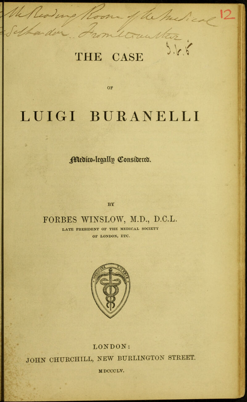 r THE CASE OF LUIGI BURANELLI BY FORBES WINSLOW, M.D., D.C.L. LATE PRESIDENT OF THE MEDICAL SOCIETY OF LONDON, ETC. LONDON: JOHN CHURCHILL, NEW BURLINGTON STREET. MDCCCLV.