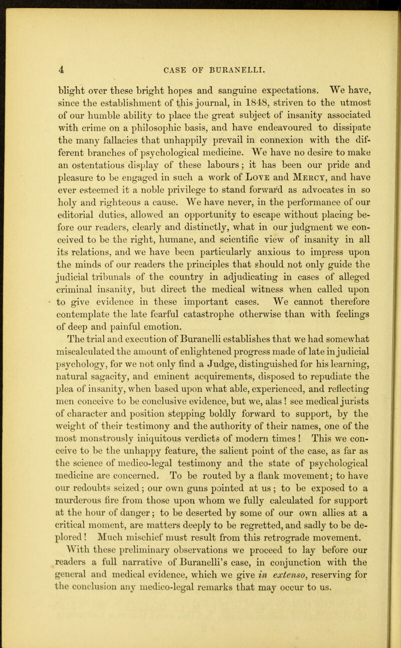 blight over these bright hopes and sanguine expectations. We have, since the establishment of this journal, in 1848, striven to the utmost of our humble ability to place the great subject of insanity associated with crime on a philosophic basis, and have endeavoured to dissipate the many fallacies that unhappily prevail in connexion with the dif- ferent branches of psychological medicine. We have no desire to make an ostentatious display of these labours; it has been our pride and pleasure to be engaged in such a work of Love and Mercy, and have ever esteemed it a noble privilege to stand forward as advocates in so holy and righteous a cause. We have never, in the performance of our editorial duties, allowed an opportunity to escape without placing be- fore our readers, clearly and distinctly, what in our judgment we con- ceived to be the right, humane, and scientific view of insanity in all its relations, and we have been particularly anxious to impress upon the minds of our readers the principles that should not only guide the judicial tribunals of the country in adjudicating in cases of alleged criminal insanity, but direct the medical witness when called upon to give evidence in these important cases. We cannot therefore contemplate the late fearful catastrophe otherwise than with feelings of deep and painful emotion. The trial and execution of Buranelli establishes that we had somewhat miscalculated the amount of enlightened progress made of late injudicial psychology, for we not only find a Judge, distinguished for his learning, natural sagacity, and eminent acquirements, disposed to repudiate the plea of insanity, when based upon what able, experienced, and reflecting men conceive to be conclusive evidence, but we, alas ! see medical jurists of character and position stepping boldly forward to support, by the weight of their testimony and the authority of their names, one of the most monstrously iniquitous verdicts of modern times! This we con- ceive to be the unhappy feature, the salient point of the case, as far as the science of medico-legal testimony and the state of psychological medicine are concerned. To be routed by a flank movement; to have our redoubts seized; our own guns pointed at us ; to be exposed to a murderous fire from those upon whom we fully calculated for support at the hour of danger; to be deserted by some of our own allies at a critical moment, are matters deeply to be regretted, and sadly to be de- plored ! Much mischief must result from this retrograde movement. With these preliminary observations we proceed to lay before our readers a full narrative of Buranelli's case, in conjunction with the general and medical evidence, which we give in extenso, reserving for the conclusion any medico-legal remarks that may occur to us.