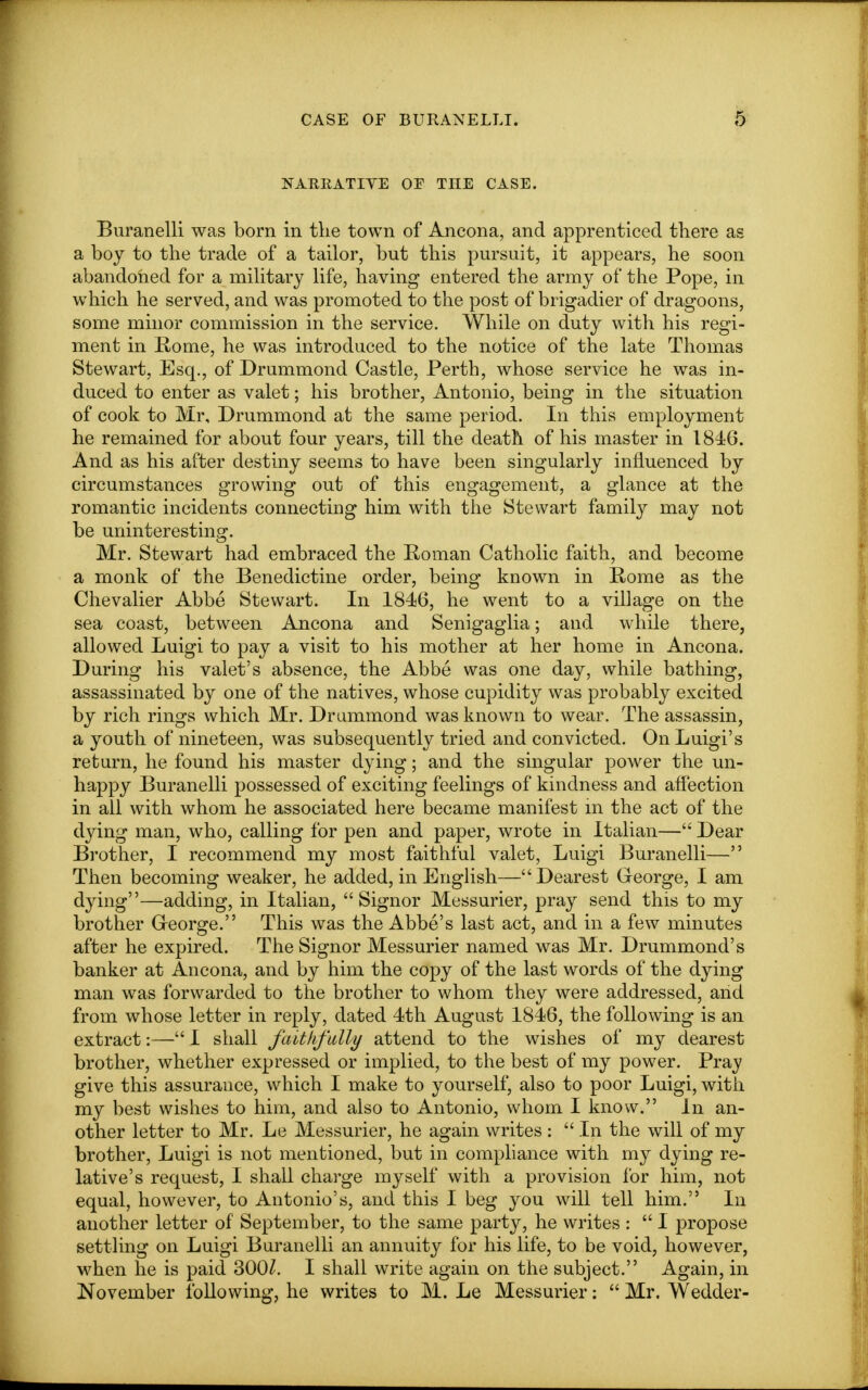 NARRATIVE OE THE CASE. Buranelli was born in the town of Ancona, and apprenticed there as a boy to the trade of a tailor, but this pursuit, it appears, he soon abandoned for a military life, having entered the army of the Pope, in which he served, and was promoted to the post of brigadier of dragoons, some minor commission in the service. While on duty with his regi- ment in Rome, he was introduced to the notice of the late Thomas Stewart, Esq., of Drummond Castle, Perth, whose service he was in- duced to enter as valet; his brother, Antonio, being in the situation of cook to Mr, Drummond at the same period. In this employment he remained for about four years, till the death of his master in 1846. And as his after destiny seems to have been singularly influenced by circumstances growing out of this engagement, a glance at the romantic incidents connecting him with the Stewart family may not be uninteresting. Mr. Stewart had embraced the Roman Catholic faith, and become a monk of the Benedictine order, being known in Rome as the Chevalier Abbe Stewart. In 1846, he went to a village on the sea coast, between Ancona and Senigaglia; and while there, allowed Luigi to pay a visit to his mother at her home in Ancona. During his valet's absence, the Abbe was one day, while bathing, assassinated by one of the natives, whose cupidity was probably excited by rich rings which Mr. Drummond was known to wear. The assassin, a youth of nineteen, was subsequently tried and convicted. On Luigi's return, he found his master dying; and the singular power the un- happy Buranelli possessed of exciting feelings of kindness and affection in all with whom he associated here became manifest m the act of the dying man, who, calling for pen and paper, wrote in Italian— Dear Brother, I recommend my most faithful valet, Luigi Buranelli— Then becoming weaker, he added, in English— Dearest George, I am dying—adding, in Italian,  Signor Messurier, pray send this to my brother G-eorge. This was the Abbe's last act, and in a few minutes after he expired. The Signor Messurier named was Mr. Drummond's banker at Ancona, and by him the copy of the last words of the dying man was forwarded to the brother to whom they were addressed, and from whose letter in reply, dated 4th August 1846, the following is an extract:— I shall faithfully attend to the wishes of my dearest brother, whether expressed or implied, to the best of my power. Pray give this assurance, which I make to yourself, also to poor Luigi, with my best wishes to him, and also to Antonio, whom I know. In an- other letter to Mr. Le Messurier, he again writes :  In the will of my brother, Luigi is not mentioned, but in compliance with my dying re- lative's request, I shall charge myself with a provision for him, not equal, however, to Antonio's, and this I beg you will tell him. In another letter of September, to the same party, he writes :  I propose settling on Luigi Buranelli an annuity for his life, to be void, however, when he is paid 300Z. I shall write again on the subject. Again, in November following, he writes to M. Le Messurier:  Mr. Wedder-