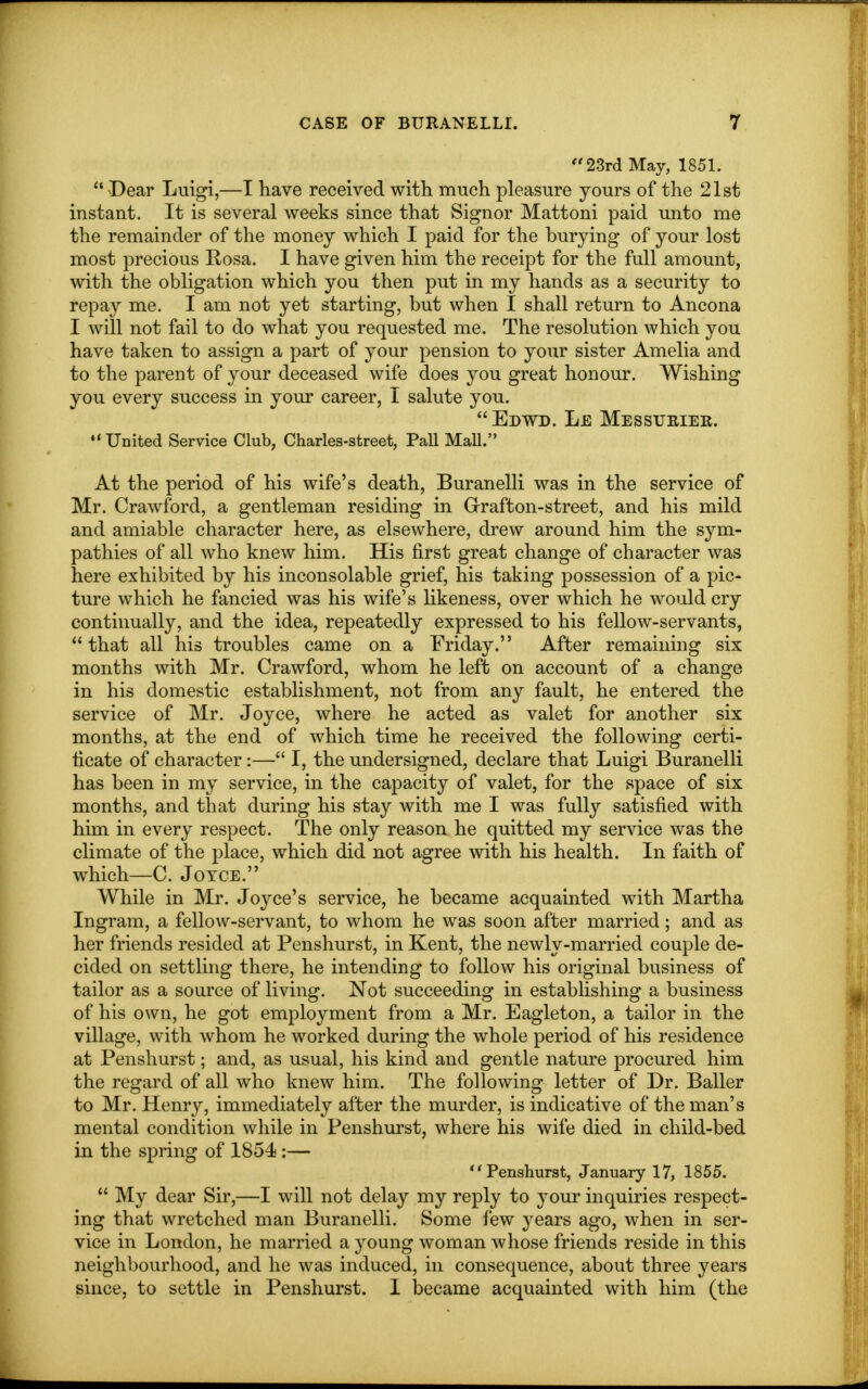 23rd May, 1851.  Dear Luigi,—I have received with much pleasure yours of the 21st instant. It is several weeks since that Signor Mattoni paid unto me the remainder of the money which I paid for the burying of your lost most precious Rosa. I have given him the receipt for the full amount, with the obligation which you then put in my hands as a security to repay me. I am not yet starting, but when I shall return to Ancona I will not fail to do what you requested me. The resolution which you have taken to assign a part of your pension to your sister Amelia and to the parent of your deceased wife does you great honour. Wishing you every success in your career, I salute you. Edwd. Le Messtjeiee. United Service Club, Charles-street, Pall Mall. At the period of his wife's death, Buranelli was in the service of Mr. Crawford, a gentleman residing in Grafton-street, and his mild and amiable character here, as elsewhere, drew around him the sym- pathies of all who knew him. His first great change of character was here exhibited by his inconsolable grief, his taking possession of a pic- ture which he fancied was his wife's likeness, over which he would cry continually, and the idea, repeatedly expressed to his fellow-servants,  that all his troubles came on a Friday. After remaining six months with Mr. Crawford, whom he left on account of a change in his domestic establishment, not from any fault, he entered the service of Mr. Joyce, where he acted as valet for another six months, at the end of which time he received the following certi- ficate of character:— I, the undersigned, declare that Luigi Buranelli has been in my service, in the capacity of valet, for the space of six months, and that during his stay with me I was fully satisfied with him in every respect. The only reason he quitted my service was the climate of the place, which did not agree with his health. In faith of which—C. Joyce. While in Mr. Joyce's service, he became acquainted with Martha Ingram, a fellow-servant, to whom he was soon after married; and as her friends resided at Penshurst, in Kent, the newly-married couple de- cided on settling there, he intending to follow his original business of tailor as a source of living. Not succeeding in establishing a business of his own, he got employment from a Mr. Eagleton, a tailor in the village, with whom he worked during the whole period of his residence at Penshurst; and, as usual, his kind and gentle nature procured him the regard of all who knew him. The following letter of Dr. Bailer to Mr. Henry, immediately after the murder, is indicative of the man's mental condition while in Penshurst, where his wife died in child-bed in the spring of 1854 :— Penshurst, January 17, 1855.  My dear Sir,—I will not delay my reply to your inquiries respect- ing that wretched man Buranelli. Some few years ago, when in ser- vice in London, he married a young woman whose friends reside in this neighbourhood, and he was induced, in consequence, about three years since, to settle in Penshurst. I became acquainted with him (the