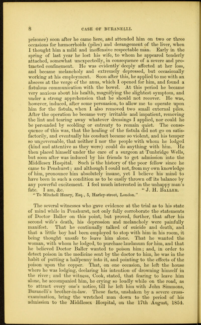 prisoner) soon after he came here, and attended him on two or three occasions for haemorrhoids (piles) and derangement of the liver, when I thought him a mild and inoffensive respectable man. Early in the spring of last year he lost his wife, to whom he appeared tenderly attached, somewhat unexpectedly, in consequence of a severe and pro- tracted confinement. He was evidently deeply affected at her loss, and became melancholy and extremely depressed, but occasionally working at his employment. Soon after this, he applied to me with an abscess at the verge of the anus, which I opened for him, and found a fistulous communication with the bowel. At this period he became very anxious about his health, magnifying the slightest symptom, and under a strong apprehension that he should not recover. He was, however, induced, after some persuasion, to allow me to operate upon him for the fistula, when I also removed two small external piles. After the operation he became very irritable and impatient, removing the lint and tearing away whatever dressings I applied, nor could he be persuaded by scolding or entreaty to remain quiet. The conse- quence of this was, that the healing of the fistula did not go on satis- factorily, and eventually his conduct became so violent, and his temper so ungovernable, that neither I nor the people with whom he lodged (kind and attentive as they were) could do anything with him. He then placed himself under the care of a surgeon at Tunbridge Wells, but soon after was induced by his friends to get admission into the Middlesex Hospital. Such is the history of the poor fellow since he came to Penshurst; and although I could not, from my own knowledge of him, pronounce him absolutely insane, yet I believe his mind to have been in such a condition as to be easily thrown off its balance by any powerful excitement. I feel much interested in the unhappy man's fate. I am, &c.  J. H. Baller. To Mitchell Henry, Esq., 5, Harley-street, London. The several witnesses who gave evidence at the trial as to his state of mind while in Penshurst, not only fully corroborate the statements of Doctor Baller on this point, but proved, further, that after his second wife's death, his depression and melancholy were painfully manifest. That he continually talked of suicide and death, and that a little boy had been employed to stop with him in his room, it being thought unsafe to leave him alone. That he wanted the woman, with whom he lodged, to purchase laudanum for him, and that he believed Doctor Baller wanted to poison him; and, in order to detect poison in the medicine sent by the doctor to him, he was in the habit of putting a halfpenny into it, and pointing to the effects of the poison upon the copper. That, on one occasion, he left the house where he was lodging, declaring his intention of drowning himself in the river; and the witness, Cook, stated, that fearing to leave him alone, he accompanied him, he crying so loudly while on the road, as to attract every one's notice, till he left him with John Simmons, Buranelli's brother-in-law. These facts, unshaken by a severe cross- examination, bring the wretched man down to the period of his admission to the Middlesex Hospital, on the 17th August, 1854.