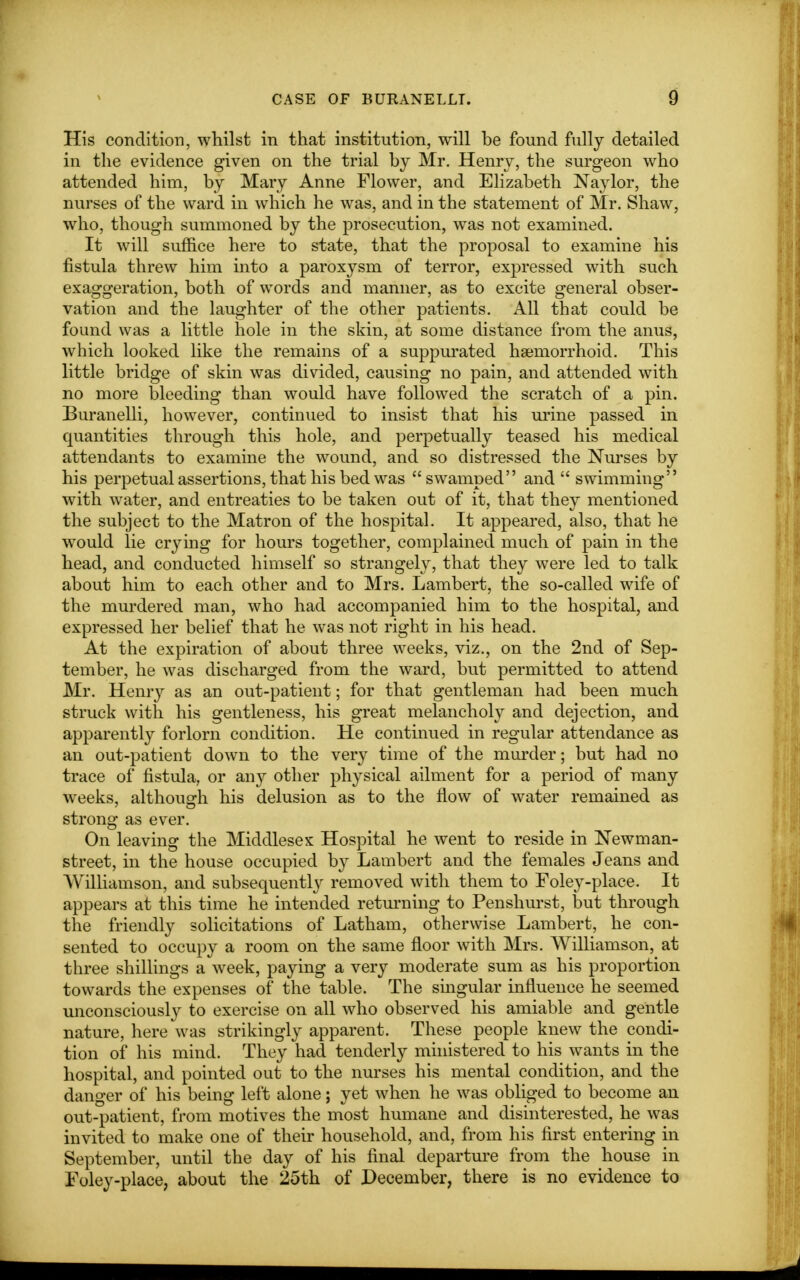 His condition, whilst in that institution, will he found fully detailed in the evidence given on the trial hy Mr. Henry, the surgeon who attended him, by Mary Anne Flower, and Elizabeth Naylor, the nurses of the ward in which he was, and in the statement of Mr. Shaw, who, though summoned by the prosecution, was not examined. It will suffice here to state, that the proposal to examine his fistula threw him into a paroxysm of terror, expressed with such exaggeration, both of words and manner, as to excite general obser- vation and the laughter of the other patients. All that could be found was a little hole in the skin, at some distance from the anus, which looked like the remains of a suppurated hemorrhoid. This little bridge of skin was divided, causing no pain, and attended with no more bleeding than would have followed the scratch of a pin. Buranelli, however, continued to insist that his urine passed in quantities through this hole, and perpetually teased his medical attendants to examine the wound, and so distressed the Nurses by his perpetual assertions, that his bed was swamped and  swimming with water, and entreaties to be taken out of it, that they mentioned the subject to the Matron of the hospital. It appeared, also, that he would lie crying for hours together, complained much of pain in the head, and conducted himself so strangely, that they were led to talk about him to each other and to Mrs. Lambert, the so-called wife of the murdered man, who had accompanied him to the hospital, and expressed her belief that he was not right in his head. At the expiration of about three weeks, viz., on the 2nd of Sep- tember, he was discharged from the ward, but permitted to attend Mr. Henry as an out-patient; for that gentleman had been much struck with his gentleness, his great melancholy and dejection, and apparently forlorn condition. He continued in regular attendance as an out-patient down to the very time of the murder; but had no trace of fistula, or any other physical ailment for a period of many weeks, although his delusion as to the flow of water remained as strong as ever. On leaving the Middlesex Hospital he went to reside in Newman- street, in the house occupied by Lambert and the females Jeans and Williamson, and subsequently removed with them to Foley-place. It appears at this time he intended returning to Penshurst, but through the friendly solicitations of Latham, otherwise Lambert, he con- sented to occupy a room on the same floor with Mrs. Williamson, at three shillings a week, paying a very moderate sum as his proportion towards the expenses of the table. The singular influence he seemed unconsciously to exercise on all who observed his amiable and gentle nature, here was strikingly apparent. These people knew the condi- tion of his mind. They had tenderly ministered to his wants in the hospital, and pointed out to the nurses his mental condition, and the danger of his being left alone; yet when he was obliged to become an out-patient, from motives the most humane and disinterested, he was invited to make one of their household, and, from his first entering in September, until the day of his final departure from the house in Foley-place, about the 25th of December, there is no evidence to