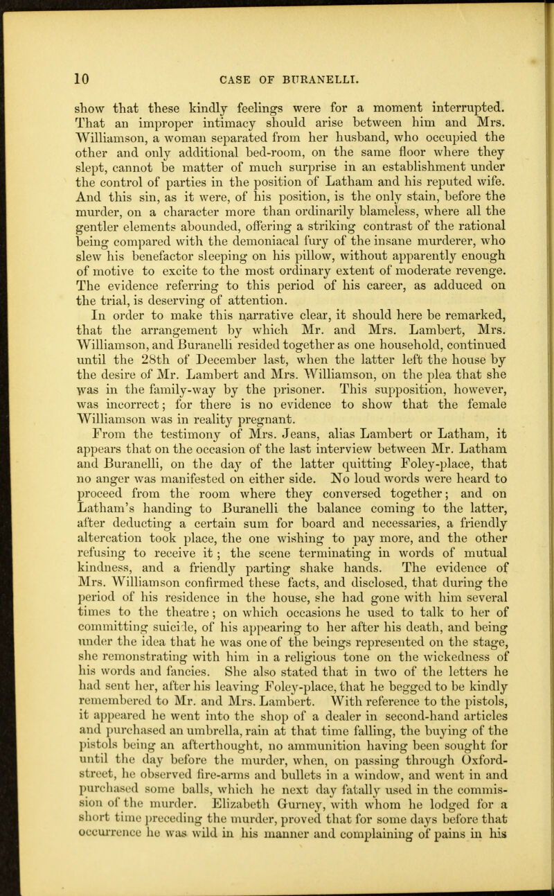 show that these kindly feelings were for a moment interrupted. That an improper intimacy should arise between him and Mrs. Williamson, a woman separated from her husband, who occupied the other and only additional bed-room, on the same floor where they slept, cannot be matter of much surprise in an establishment under the control of parties in the position of Latham and his reputed wife. And this sin, as it were, of his position, is the only stain, before the murder, on a character more than ordinarily blameless, where all the gentler elements abounded, offering a striking contrast of the rational being compared with the demoniacal fury of the insane murderer, who slew his benefactor sleeping on his pillow, without apparently enough of motive to excite to the most ordinary extent of moderate revenge. The evidence referring to this period of his career, as adduced on the trial, is deserving of attention. In order to make this narrative clear, it should here be remarked, that the arrangement by which Mr. and Mrs. Lambert, Mrs. Williamson, and Buranelli resided together as one household, continued until the 28th of December last, when the latter left the house by the desire of Mr. Lambert and Mrs. Williamson, on the plea that she was in the family-way by the prisoner. This supposition, however, was incorrect; for there is no evidence to show that the female Williamson was in reality pregnant. From the testimony of Mrs. Jeans, alias Lambert or Latham, it appears that on the occasion of the last interview between Mr. Latham and Buranelli, on the day of the latter quitting Foley-place, that no anger was manifested on either side. No loud words were heard to proceed from the room where they conversed together; and on Latham's handing to Buranelli the balance coming to the latter, after deducting a certain sum for board and necessaries, a friendly altercation took place, the one wishing to pay more, and the other refusing to receive it; the scene terminating in words of mutual kindness, and a friendly parting shake hands. The evidence of Mrs. Williamson confirmed these facts, and disclosed, that during the period of his residence in the house, she had gone with him several times to the theatre; on which occasions he used to talk to her of committing suicide, of his appearing to her after his death, and being under the idea that he was one of the beings represented on the stage, she remonstrating with him in a religious tone on the wickedness of his words and fancies. She also stated that in two of the letters he had sent her, after his leaving Foley-place, that he begged to be kindly remembered to Mr. and Mrs. Lambert. With reference to the pistols, it appeared he went into the shop of a dealer in second-hand articles and purchased an umbrella, rain at that time falling, the buying of the pistols being an afterthought, no ammunition having been sought for until the day before the murder, when, on passing through Oxford- street, he observed fire-arms and bullets in a window, and went in and purchased some balls, which he next day fatally used in the commis- sion of the murder. Elizabeth Gurney, with whom he lodged for a short fcime preceding the murder, proved that for some days before that occurrence he was wild in his manner and complaining of pains in his