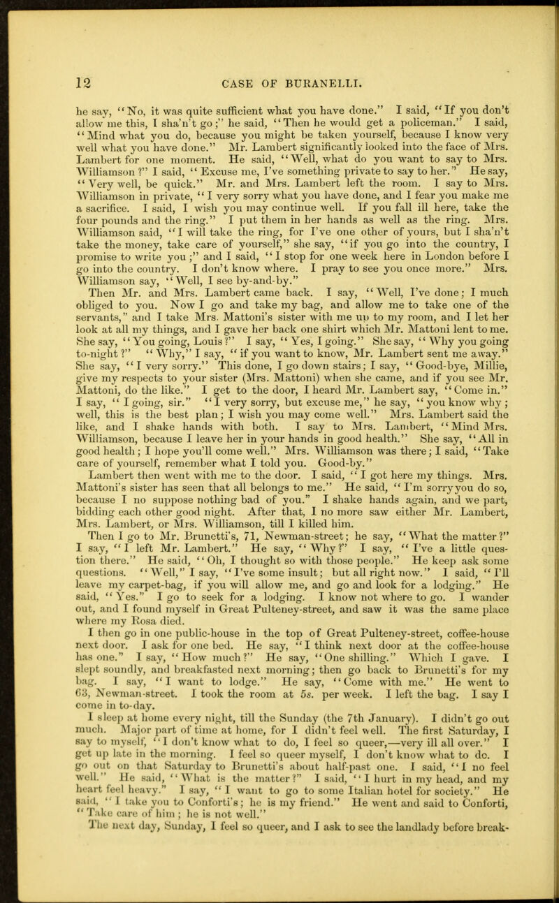 he say, No, it was quite sufficient what you have done. I said,  If you don't allow me this, I shan't go; he said, Then he would get a policeman. I said, '' Mind what you do, because you might be taken yourself, because I know very well what you have done. Mr. Lambert significantly looked into the face of Mrs. Lambert for one moment. He said, '' Well, what do you want to say to Mrs. Williamson ? I said,  Excuse me, I've something private to say to her. He say,  Very well, be quick. Mr. and Mrs. Lambert left the room. I say to Mrs. Williamson in private,  I very sorry what you have done, and I fear you make me a sacrifice. I said, I wish you may continue well. If you fall ill here, take the four pounds and the ring. I put them in her hands as well as the ring. Mrs. Williamson said, I will take the ring, for I've one other of yours, but I sha'n't take the money, take care of yourself, she say, if you go into the country, I promise to write you; and I said,  I stop for one week here in London before I go into the country. I don't know where. I pray to see you once more. Mrs. Williamson say, Well, I see by-and-by. Then Mr. and Mrs. Lambert came back. I say, Well, I've done; I much obliged to you. Now I go and take my bag, and allow me to take one of the servants, and I take Mrs. Mattoni's sister with me up to my room, and I let her look at all my things, and I gave her back one shirt which Mr. Mattoni lent to me. She say, You going, Louis ? I say,  Yes, I going. She say,  Why you going to-night ?  Why, I say,  if you want to know, Mr. Lambert sent me away. She say,  I very sorry. This done, I go down stairs; I say,  Good-bye, Millie, give my respects to your sister (Mrs. Mattoni) when she came, and if you see Mr. Mattoni, do the like. I get to the door, I heard Mr. Lambert say, Come in. I say,  I going, sir.  I very sorry, but excuse me, he say,  you know why ; well, this is the best plan; I wish you may come well. Mrs. Lambert said the like, and I shake hands with both. I say to Mrs. Lambert,  Mind Mrs. Williamson, because I leave her in your hands in good health. She say, All in good health ; I hope you'll come well. Mrs. Williamson was there; I said, Take care of yourself, remember what I told you. Good-by. Lambert then went with me to the door. I said,  I got here my things. Mrs. Mattoni's sister has seen that all belongs to me. He said,  I'm sorryyou do so, because I no suppose nothing bad of you. I shake hands again, and we part, bidding each other good night. After that, I no more saw either Mr. Lambert, Mrs. Lambert, or Mrs. Williamson, till I killed him. Then I go to Mr. Brunetti's, 71, Newman-street; he say, What the matter? I say, I left Mr. Lambert. He say, Why? I say, I've a little ques- tion there. He said,  Oh, I thought so with those people. He keep ask some questions. Well, I say,  I've some insult; but all right now. 1 said, I'll leave my carpet-bag, if you will allow me, and go and look for a lodging. He said,  Yes. I go to seek for a lodging. I know not where to go. I wander out, and I found myself in Great Pulteney-street, and saw it was the same place where my Rosa died. I then go in one public-house in the top of Great Pulteney-street, coffee-house next door. I ask for one bed. He say, I think next door at the coffee-house has one. I say, How much? He say, One shilling. Which I gave. I slept soundly, and breakfasted next morning; then go back to Brunetti's for my bag. I say, I want to lodge. He say, Come with me. He went to G3, Newman-street. I took the room at 5s. per week. I left the bag. I say I come in to-day. I sleep at home every night, till the Sunday (the 7th January). I didn't go out much. Major part of time at home, for I didn't feel well. The first Saturday, I say to myself,  I don't know what to do, I feel so queer,—very ill all over. I get up late in the morning. I feel so queer myself, I don't know what to do. I go out on that Saturday to Brunetti's about half-past one. I said, 1 no feel well. He said, What is the matter? I said, I hurt in my head, and my heart feel heavy. I say,  I want to go to some Italian hotel for society. He ■aid,  I take you to Conforti's; he is my friend. He went and said to Conforti,  Take care of him ; he is not well. The next day, Sunday, I feel so queer, and I ask to see the landlady before break-