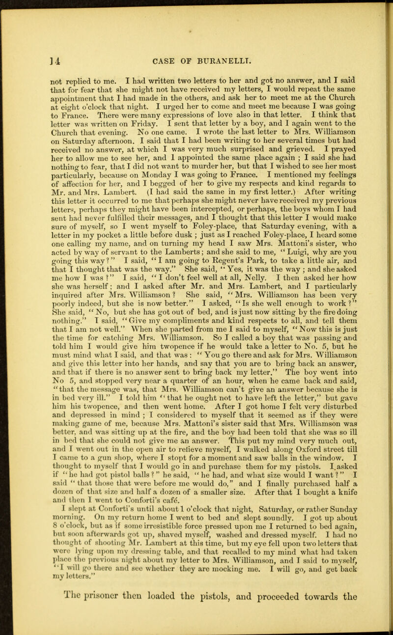 not replied to me. I had written two letters to her and got no answer, and T said that for fear that she might not have received my letters, I would repeat the same appointment that I had made in the others, and ask her to meet me at the Church at eight o'clock that night. I urged her to come and meet me because I was going to France. There were many expressions of love also in that letter. I think that letter was written on Friday. I sent that letter by a boy, and I again went to the Church that evening. No one came. I wrote the last letter to Mrs. Williamson on Saturday afternoon. I said that I had been writing to her several times but had received no answer, at which I was very much surprised and grieved. I prayed her to allow me to see her, and 1 appointed the same place again ; I said she had nothing to fear, that I did not want to murder her, but that I wished to see her most particularly, because on Monday I was going to France. I mentioned my feelings of affection for her, and I begged of her to give my respects and kind regards to Mr. and Mrs. Lambert. (I had said the same in my first letter.) After writing this letter it occurred to me that perhaps she might never have received my previous letters, perhaps they might have been intercepted, or perhaps, the boys whom I had sent had never fulfilled their messages, and I thought that this letter I would make sure of myself, so I went myself to Foley-place, that Saturday evening, with a letter in my pocket a little before dusk ; just as I reached Foley-place, I heard some one calling my name, and on turning my head I saw Mrs. Mattoni's sister, who acted by way of servant to the Lamberts; and she said to me,  Luigi, why are you going this way?  I said, I am going to Regent's Park, to take a little air, and that I thought that was the way. She said,  Yes, it was the way ; and she asked me how I was ? I said,  I don't feel well at all, Nelly. I then asked her how she was herself; and I asked after Mr. and Mrs. Lambert, and I particularly inquired after Mrs. Williamson ? She said,  Mrs. Williamson has been very poorly indeed, but she is now better. I asked, Is she well enough to work ? She said,  No, but she has got out of bed, and is just now sitting by the fire doing nothing. 1 said, Give my compliments and kind respects to all, and tell them that I am not well. When she parted from me I said to myself, <f Now this is just the time for catching Mrs. Williamson. So I called a boy that was passing and told him I would give him twopence if he would take a letter to No. 5, but he must mind what I said, and that was :  You go there and ask for Mrs. Williamson and give this letter into her hands, and say that you are to bring back an answer, and that if there is no answer sent to bring back my letter. The boy went into No 5, and stopped very near a quarter of an hour, when he came back and said, that the message was, that Mrs. Williamson can't give an answer because she is in bed very ill. I told him  that he ought not to have left the letter, but gave him his twopence, and then went home. After I got home I felt very disturbed and depressed in mind ; I considered to myself that it seemed as if they were making game of me, because Mrs. Mattoni's sister said that Mrs. Williamson was better, and was sitting up at the fire, and the boy had been told that she was so ill in bed that she could not give me an answer. This put my mind very much out, and I went out in the open air to relieve myself, I walked along Oxford street till I came to a gun shop, where I stopt for a moment and saw balls in the window. I thought to myself that I would go in and purchase them for my pistols. I. asked if  he had got pistol balls ?  he said,  he had, and what size would I want ?  I said  that those that were before me would do, and I finally purchased half a dozen of that size and half a dozen of a smaller size. After that I bought a knife and t hen I went to Conforti's cafe\ I slept at Conforti's until about 1 o'clock that night, Saturday, or rather Sunday morning. On my return home I went to bed and slept soundly. I got up about 8 o'clock, but as if some irresistible force pressed upon me I returned to bed again, but soon afterwards got up, shaved myself, washed and dressed myself. I had no thought of shooting Mr. Lambert at this time, but my eye fell upon two letters that were lying upon my dressing table, and that recalled to my mind what had taken place the previous night about my letter to Mrs. Williamson, and I said to myself,  I w ill go there and see whether they are mocking me. I will go, and get back my letters. The prisoner then loaded the pistols, and proceeded towards the