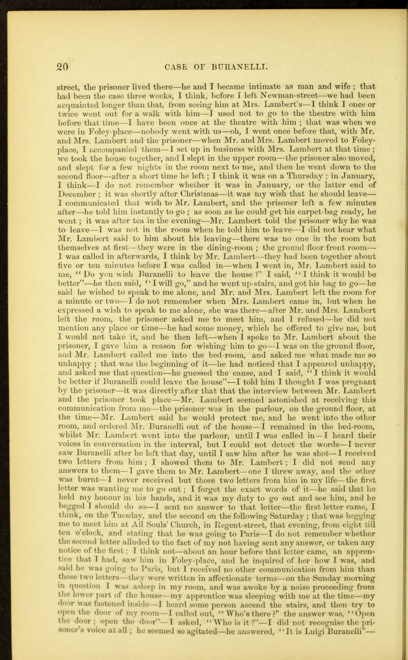 street, the prisoner lived there—he and I became intimate as man and wife ; that had been the case three weeks, I think, before I left Newman-street—we had been acquainted longer than that, from seeing him at Mrs. Lambert's—I think I once or twice went out for a walk with him—I used not to go to the theatre with him before that time—I have been once at the theatre with him ; that was when we were in Foley-place—nobody went with us—oh, I went once before that, with Mr. and Mrs. Lambert and the prisoner—when Mr. and Mrs. Lambert moved to Foley- place, I accompanied them—I set up in business with Mrs. Lambert at that time ; we took the house together, and I slept in the upper room—the prisoner also moved, and slept for a few nights in the room next to me, and then he went down to the second floor—after a short time he left; I think it was on a Thursday ; in January, I think—I do not remember whether it was in January, or the latter end of December ; it was shortly after Christmas—it was my wish that he should leave— I communicated that wish to Mr. Lambert, and the prisoner left a few minutes after—he told him instantly to go ; as soon as he could get his carpet-bag ready, he went; it was after tea in the evening—Mr. Lambert told the prisoner why he was to leave—I was not in the room when he told him to leave—I did not hear what Mr. Lambert said to him about his leaving—there was no one in the room but themselves at first—they were in the dining-room ; the ground floor front room— I was called in afterwards, I think by Mr. Lambert—they had been together about five or ten minutes before I was called in—when I went in, Mr. Lambert said to me, Do you wish Buranelli to leave the house? I said, I think it would be better—he then said, I will go, and he went up-stairs, and got his bag to go—he said he wished to speak to me alone, and Mr. and Mrs. Lambert left the room for a minute or two—I do not remember when Mrs. Lambert came in, but when he expressed a wish to speak to me alone, she was there—after Mr. and Mrs. Lambert left the room, the prisoner asked me to meet him, and I refused—he did not mention any place or time—he had some money, which he offered to give me, but I would not take it, and he then left—when I spoke to Mr. Lambert about the prisoner, I gave him a reason for wishing him to go—I was on the ground floor, and Mr. Lambert called me into the bed-room, and asked me what made me so unhappy ; that was the beginning of it—he had noticed that I appeared unhappy, and asked me that question—he guessed the cause, and I said,  I think it would be better if Buranelli could leave the house—I told him I thought I was pregnant by the prisoner—it was directly after that that the interview between Mr. Lambert and the prisoner took place—Mr. Lambert seemed astonished at receiving this communication from me—the prisoner was in the parlour, on the ground floor, at the time—Mr. Lambert said he would protect me, and he went into the other room, and ordered Mr. Buranelli out of the house—I remained in the bed-room, whilst Mr. Lambert went into the parlour, until I was called in —I heard their voices in conversation in the interval, but I could not detect the words—I never saw Buranelli after he left that day, until I saw him after he was shot—I received two letters from him ; I showed them to Mr. Lambert; I did not send any answers to them—I gave them to Mr. Lambert—one I threw away, and the other was burnt—I never received but those two letters from him in my life—the first letter was wanting me to go out; I forget the exact words of it—he said that he held my honour in his hands, and it was my duty to go out and see him, and he begged I should do so—I sent no answer to that letter—the first letter came, I think, on the Tuesday, and the second on the following Saturday ; that was begging me to meet him at All Souls' Church, in Begent-street, that evening, from eight till ten o'clock, and stating that he was going to Paris—I do not remember whether the second letter alluded to the fact of my not having sent any answer, or taken any notice of the first: I think not—about an hour before that letter came, an appren- tice that I had, saw him in Foley-place, and he inquired of her how I was, and said h was -oing to Paris, but I received no other communication from him than those two letters—they were written in affectionate terms—on the Sunday morning in question I was asleep in my room, and was awoke by a noise proceeding from ili lower part of the house—my apprentice was sleeping with me at the time—my door was fastened inside—J heard some person ascend the stairs, and then try to open the <loor of mv room—I called out,  Who's there ? the answer was, Open the door : open the door—] asked, Who is it?—I did not recognise the pri- soner's voice at all; he seemed so agitated—he answered, It is Luigi Buranelli—