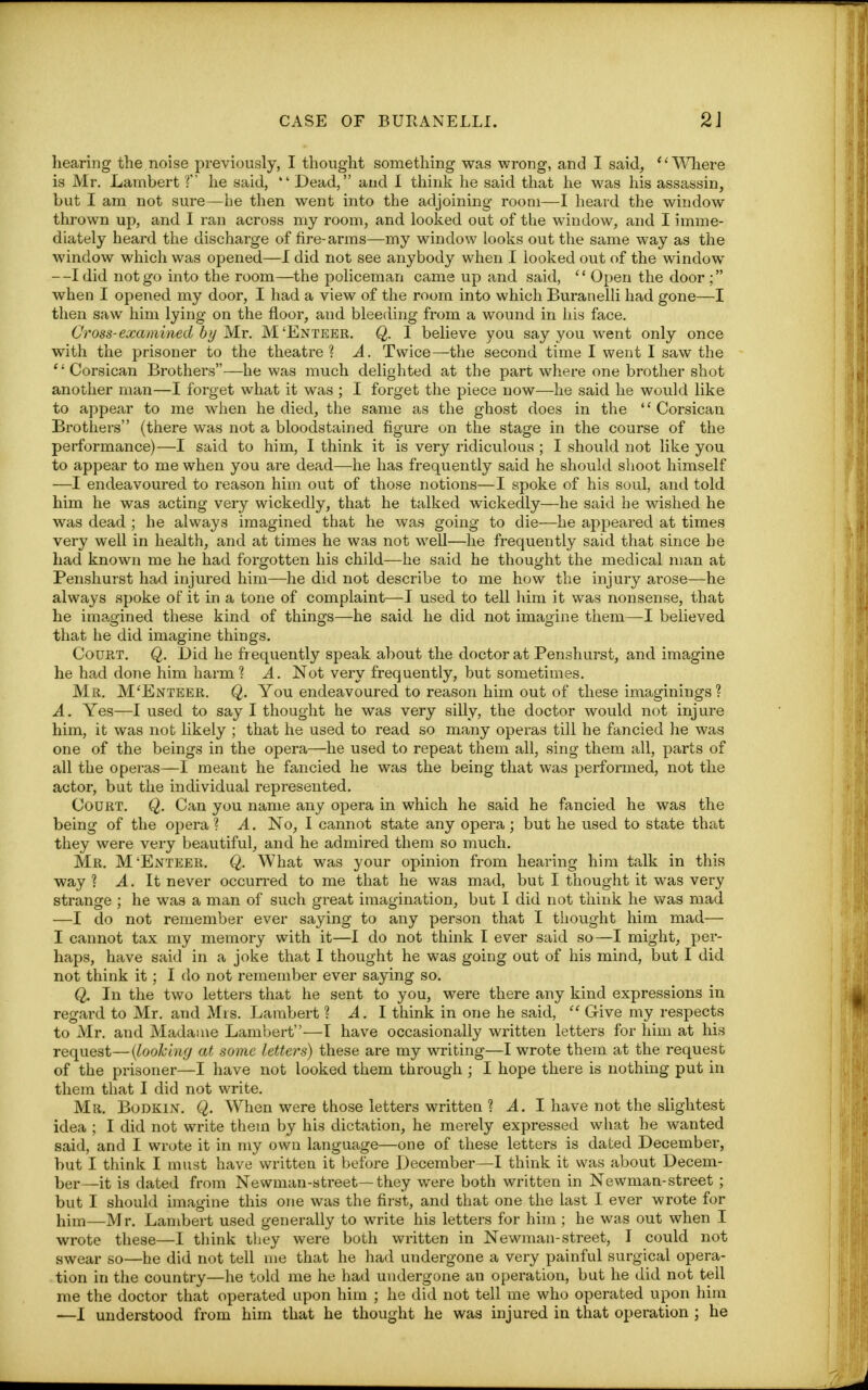 hearing the noise previously, I thought something was wrong, and I said, Where is Mr. Lambert ? he said,  Dead, and I think he said that he was his assassin, but I am not sure—he then went into the adjoining room—I heard the window thrown up, and I ran across my room, and looked out of the window, and I imme- diately heard the discharge of fire-arms—my window looks out the same way as the window which was opened—I did not see anybody when I looked out of the window —I did not go into the room—the policeman came up and said, '' Open the door ; when I opened my door, I had a view of the room into which Buranelli had gone—I then saw him lying on the floor, and bleeding from a wound in his face. Cross-examined by Mr. M'Enteer. Q. I believe you say you went only once with the prisoner to the theatre 1 A. Twice—the second time I went I saw the Corsican Brothers—he was much delighted at the part where one brother shot another man—I forget what it was ; I forget the piece now—he said he would like to appear to me when he died, the same as the ghost does in the '' Corsican Brothers (there was not a bloodstained figure on the stage in the course of the performance)—I said to him, I think it is very ridiculous ; I should not like you to appear to me when you ar-e dead—he has frequently said he should shoot himself —I endeavoured to reason him out of those notions—I spoke of his soul, and told him he was acting very wickedly, that he talked wickedly—he said he wished he was dead ; he always imagined that he was going to die—he appeared at times very well in health, and at times he was not well—he frequently said that since he had known me he had forgotten his child—he said he thought the medical man at Penshurst had injured him—he did not describe to me how the injury arose—he always spoke of it in a tone of complaint—I used to tell him it was nonsense, that he imagined these kind of things—he said he did not imagine them—I believed that he did imagine things. Court. Q. Did he frequently speak about the doctor at Penshurst, and imagine he had done him harm? A. Not very frequently, but sometimes. Mr. M'Enteer. Q. You endeavoured to reason him out of these imaginings 1 A. Yes—I used to say I thought he was very silly, the doctor would not injure him, it was not likely ; that he used to read so many operas till he fancied he was one of the beings in the opera—he used to repeat them all, sing them all, parts of all the operas—I meant he fancied he was the being that was performed, not the actor, but the individual represented. Court. Q. Can you name any opera in which he said he fancied he was the being of the opera ? A. No, I cannot state any opera; but he used to state that they were very beautiful, and he admired them so much. Mr. M'Enteer. Q. What was your opinion from hearing him talk in this way ? A. It never occurred to me that he was mad, but I thought it was very strange ; he was a man of such great imagination, but I did not think he was mad —I do not remember ever saying to any person that I thought him mad— I cannot tax my memory with it—I do not think I ever said so—I might, per- haps, have said in a joke that I thought he was going out of his mind, but I did not think it; I do not remember ever saying so. Q. In the two letters that he sent to you, were there any kind expressions in regard to Mr. and Mrs. Lambert ? A. I think in one he said,  Gi-ive my respects to Mr. and Madame Lambert—I have occasionally written letters for him at his request—{looking at some letters) these are my writing—I wrote them at the request of the prisoner—I have not looked them through ; I hope there is nothing put in them that I did not write. Mr. Bodkin. Q. When were those letters written ? A. I have not the slightest idea ; I did not write thein by his dictation, he merely expressed what he wanted said, and I wrote it in my own language—one of these letters is dated December, but I think I must have written it before December—I think it was about Decem- ber—it is dated from Newman-street—they were both written in Newman-street ; but I should imagine this one was the first, and that one the last I ever wrote for him—Mr. Lambert used generally to write his letters for him ; he was out when I wrote these—I think they were both written in Newman-street, I could not swear so—he did not tell me that he had undergone a very painful surgical opera- tion in the country—he told me he had undergone an operation, but he did not tell me the doctor that operated upon him ; he did not tell me who operated upon him ■—I understood from him that he thought he was injured in that operation ; he