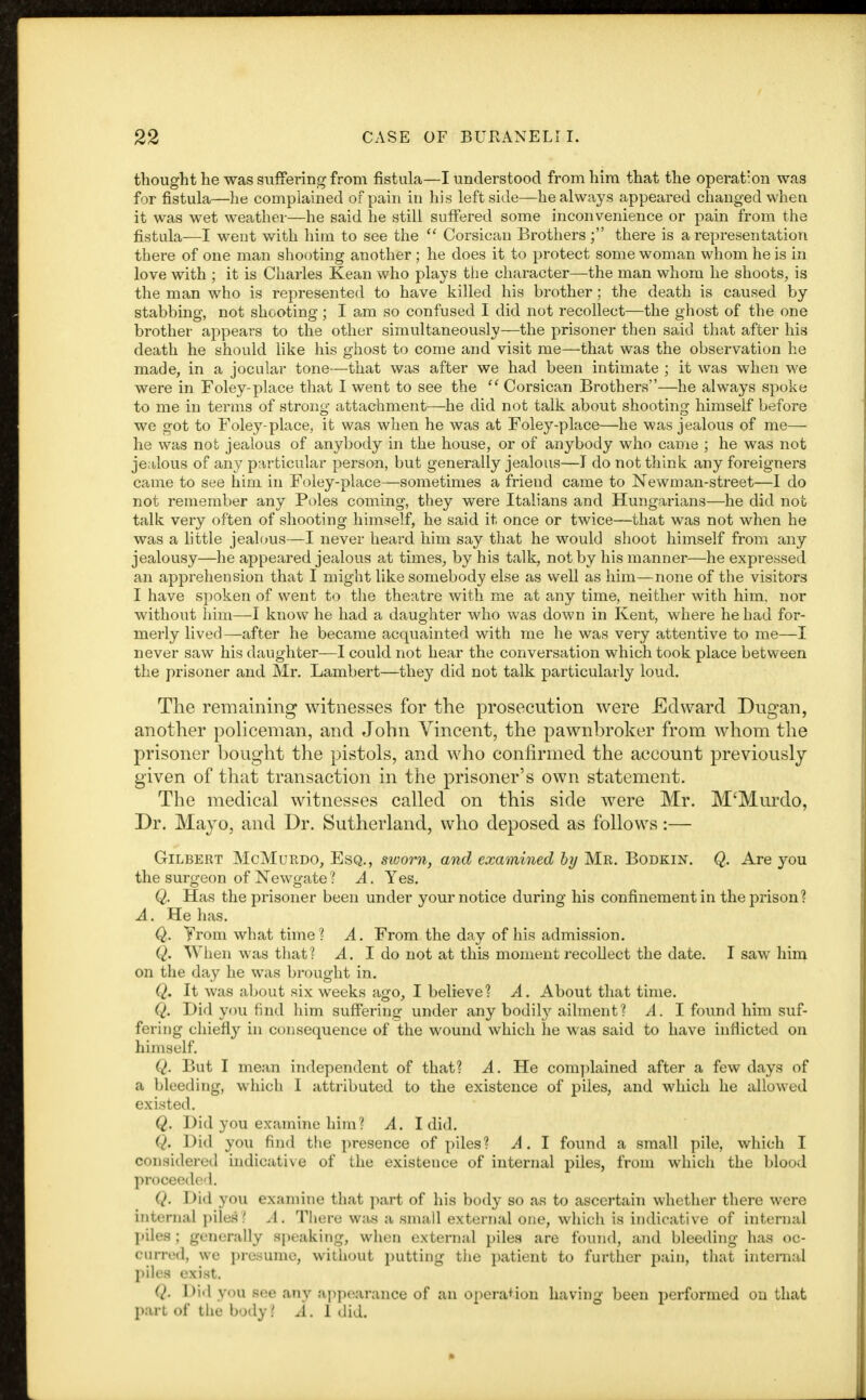 thought he was suffering from fistula—I understood from him that the operation was for fistula—he complained of pain in his leftside—he always appeared changed when it was wet weather—he said he still suffered some inconvenience or pain from the fistula—I went with him to see the  Corsican Brothers ; there is a representation there of one man shooting another ; he does it to protect some woman whom he is in love with ■ it is Charles Kean who plays the character—-the man whom he shoots, is the man who is represented to have killed his brother; the death is caused by- stabbing, not shooting; I am so confused I did not recollect—the ghost of the one brother appears to the other simultaneously—the prisoner then said that after his death he should like his ghost to come and visit me—that was the observation he made, in a jocular tone—that was after we had been intimate ; it was when we were in Foley-place that I went to see the  Corsican Brothers—he always spoke to me in terms of strong attachment—he did not talk about shooting himself before we got to Foley-place, it was when he was at Foley-place—he was jealous of me— he was not jealous of anybody in the house, or of anybody who came ; he was not jealous of any particular person, but generally jealous—I do not think any foreigners came to see him in Foley-place—sometimes a friend came to Newman-street—I do not remember any Poles coming, they were Italians and Hungarians—he did not talk very often of shooting himself, he said it once or twice—that was not when he was a little jealous—I never heard him say that he would shoot himself from any jealousy—he appeared jealous at times, by his talk, not by his manner—he expressed an apprehension that I might like somebody else as well as him—none of the visitors I have spoken of went to the theatre with me at any time, neither with him, nor without him—-I know he had a daughter who was down in Kent, where he had for- merly lived—after he became acquainted with me he was very attentive to me—I never saw his daughter—I could not hear the conversation which took place between the prisoner and Mr. Lambert—they did not talk particularly loud. The remaining witnesses for the prosecution were Edward Dugan, another policeman, and John Vincent, the pawnbroker from whom the prisoner bought the pistols, and who confirmed the account previously given of that transaction in the prisoner's own statement. The medical witnesses called on this side were Mr. M'Murdo, Dr. Mayo, and Dr. Sutherland, who deposed as follows:— Gilbert McMurdo, Esq., sworn, and examined by Mr. Bodkin. Q. Are you the surgeon of Newgate 1 A. Yes. Q. Has the prisoner been under your notice during his confinement in the prison? A. He has. Q. Trom what time ? A. From the day of his admission. Q. When was that? A. I do not at this moment recollect the date. I saw him on the day he was brought in. Q. It was about six weeks ago, I believe? A. About that time. Q. Did you find him suffering under any bodily ailment? A. I found him suf- fering chiefly in consequence of the wound which he was said to have inflicted on himself. (I. But I mean independent of that? A. He complained after a few days of a bleeding, which I attributed to the existence of piles, and which he allowed existed. Q. Did you examine him? A. I did. Q. Did you find the presence of piles? A. I found a small pile, which I considered indicative of the existence of internal piles, from which the blood proceeded. Q. Did you examine that part of his body so as to ascertain whether there were internal piles? A. There was a small external one, which is indicative of internal piles : generally speaking, when external piles are found, and bleeding has oc- ourred, we presume, without putting the patient to further pain, that internal piles exist. Q. Did you see any appearance of an operation having been performed on that part of the body? A. 1 did.