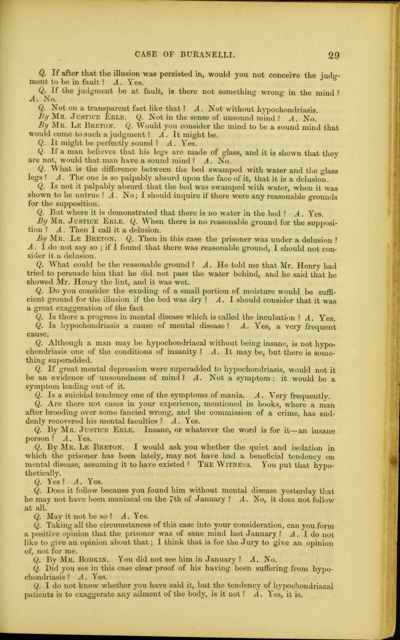 Q. If after that the illusion was persisted in, would you not conceive the iudo-- ment to be in fault ? A. Yes. ° Q. If the judgment be at fault, is there not something wrong in the mind ? A. No. Q. Not on a transparent fact like that ? A. Not without hypochondriasis. By Mr. Justice Erle. Q. Not in the sense of unsound mind ? A. No.' By Mr. Le Breton. Q. Would you consider the mind to be a sound mind that would come to such a judgment ? A. It might be. Q. It might be perfectly sound ? A. Yes. Q. If a man believes that his legs are made of glass, and it is shown that they are not, would that man have a sound mind ? A . No. Q. What is the difference between the bed swamped with water and the glass legs ? A . The one is so palpably absurd upon the face of it, that it is a delusion. Q. Is not it palpably absurd that the bed was swamped with water, when it was shown to be untrue ? A. No; I should inquire if there were any reasonable grounds for the supposition. Q. But where it is demonstrated that there is no water in the bed ? A. Yes. # By Mr. Justice Erle. Q. When there is no reasonable ground for the supposi- tion ? A . Then I call it a delusion. By Mr. Le Breton. Q. Then in this case the prisoner was under a delusion ? A. I do not say so ; if I found that there was reasonable ground, I should not con- sider it a delusion. Q. What could be the reasonable ground ? A. He told me that Mr. Henry had tried to persuade him that he did not pass the water behind, and he said that he showed Mr. Henry the lint, and it was wet. Q. Do you consider the exuding of a small portion of moisture would be suffi- cient ground for the illusion if the bed was dry ? A. I should consider that it was a great exaggeration of the fact Q. Is there a progress in mental disease which is called the incubation ? A. Yes. Q. Is hypochondriasis a cause of mental disease? A. Yes, a very frequent cause. Q. Although a man may be hypochondriacal without being insane, is not hypo- chondriasis one of the conditions of insanity? A. It maybe, but there is some- thing superadded. Q. If great mental depression were superadded to hypochondriasis, would not it be an evidence of unsoundness of mind? A. Not a symptom: it would be a symptom leading out of it. Q. Is a suicidal tendency one of the symptoms of mania. A. Very frequently. Q. Are there not cases in your experience, mentioned in books, where a man after brooding over some fancied wrong, and the commission of a crime, has sud- denly recovered his mental faculties ? A. Yes. Q. By Mr. Justice Erle. Insane, or whatever the word is for it—an insane person? A. Yes. Q. By Mr. Le Breton. I would ask you whether the quiet and isolation in which the prisoner has been lately, may not have had a beneficial tendency on mental disease, assuming it to have existed ? The Witness. You put that hypo- thetically. Q. Yes? A. Yes. Q. Does it follow because you found him without mental disease yesterday that he may not have been maniacal on the 7th of January ? A. No, it does not follow at all. Q. May it not be so ? A. Yes. Q. Taking all the circumstances of this case into your consideration, can you form a positive opinion that the prisoner was of sane mind last January? A. I do not like to give an opinion about that; I think that is for the Jury to give an opinion of, not for me. Q. By Mr. Bodkin. You did not see him in January ? A. No. Q. Did you see in this case clear proof of his having been suffering from hypo- chondriasis ? A. Yes. (I. I do not know whether you have said it, but the tendency of hypochondriacal patients is to exaggerate any ailment of the body, is it not ? A. Yes, it is.