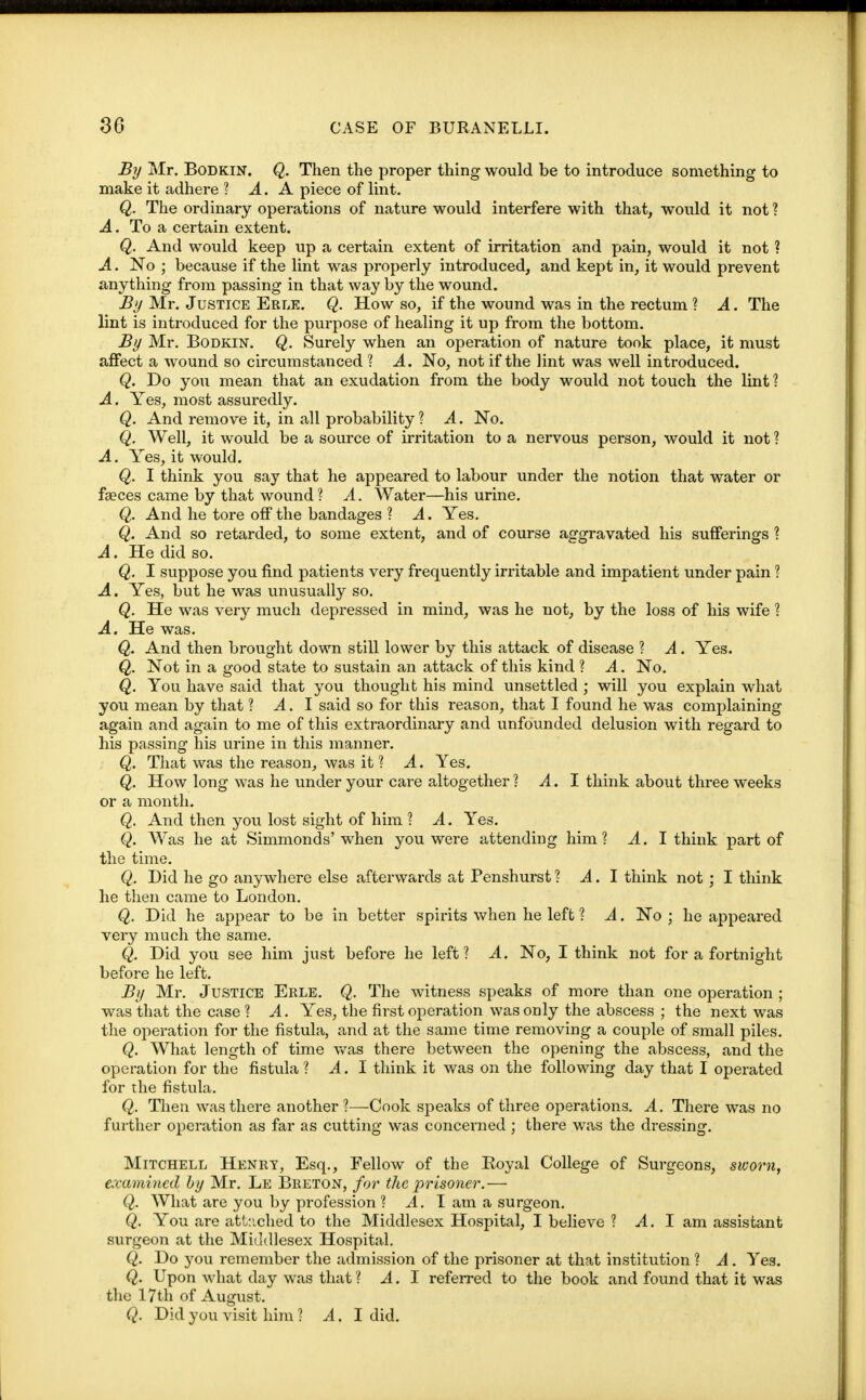 By Mr. Bodkin. Q. Then the proper thing would be to introduce something to make it adhere ? A. A piece of lint. Q. The ordinary operations of nature would interfere with that, would it not? A. To a certain extent. Q. And would keep up a certain extent of irritation and pain, would it not ? A. No ; because if the lint was properly introduced, and kept in, it would prevent anything from passing in that way by the wound. By Mr. Justice Erle. Q. How so, if the wound was in the rectum ? A. The lint is introduced for the purpose of healing it up from the bottom. By Mr. Bodkin. Q. Surely when an operation of nature took place, it must affect a wound so circumstanced ? A. No, not if the lint was well introduced. Q. Do you mean that an exudation from the body would not touch the lint ? A. Yes, most assuredly. Q. And remove it, in all probability ? A. No. Q. Well, it would be a source of irritation to a nervous person, would it not ? A. Yes, it would. Q. I think you say that he appeared to labour under the notion that water or faeces came by that wound ? A. Water—his urine. Q. And he tore off the bandages ? A. Yes. Q. And so retarded, to some extent, and of course aggravated his sufferings ? A. He did so. Q. I suppose you find patients very frequently irritable and impatient under pain ? A. Yes, but he was unusually so. Q. He was very much depressed in mind, was he not, by the loss of his wife ? A. He was. Q. And then brought down still lower by this attack of disease ? A. Yes. Q. Not in a good state to sustain an attack of this kind ? A. No. Q. You have said that you thought his mind unsettled ; will you explain what you mean by that ? A.I said so for this reason, that I found he was complaining again and again to me of this extraordinary and unfounded delusion with regard to his passing his urine in this manner. Q. That was the reason, was it ? A. Yes. Q. How long was he under your care altogether ? A.I think about three weeks or a month. Q. And then you lost sight of him ? A. Yes. Q. Was he at Simmonds' when you were attending him? A. I think part of the time. Q. Did he go anywhere else afterwards at Penshurst ? A.I think not ; I think he then came to London. Q. Did he appear to be in better spirits when he left ? A. No ; he appeared very much the same. Q. Did you see him just before he left? A. No, I think not for a fortnight before he left. By Mr. Justice Erle. Q. The witness speaks of more than one operation ; was that the case ? A. Yes, the first operation was only the abscess ; the next was the operation for the fistula, and at the same time removing a couple of small piles. Q. What length of time was there between the opening the abscess, and the operation for the fistula ? A. I think it was on the following day that I operated for the fistula. Q. Then was there another ?—Cook speaks of three operations. A. There was no further operation as far as cutting was concerned ; there was the dressing. Mitchell Henry, Esq., Fellow of the Royal College of Surgeons, sworn, examined by Mr. Le Breton, for the prisoner.— Q. What are you by profession ? A. I am a surgeon. Q. You are attached to the Middlesex Hospital, I believe ? A.I am assistant surgeon at the Middlesex Hospital. Q. Do you remember the admission of the prisoner at that institution ? A. Yes. Q. Upon what day was that ? A.I referred to the book and found that it was the 17th of August. Q. Did you visit him ? A.I did.