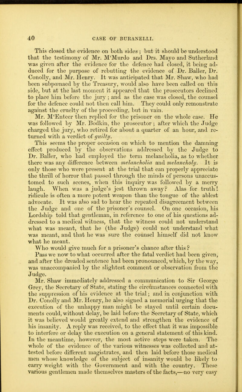 This closed the evidence on both sides ; but it should be understood that the testimony of Mr. M'Murdo and Drs. Mayo and Sutherland was given after the evidence for the defence had closed, it being- ad- duced for the purpose of rebutting the evidence of Dr. Bailer, Dr. Conolly, and Mr. Henry. It was anticipated that Mr. Shaw, who had been subpoenaed by the Treasury, would also have been called on this side, but at the last moment it appeared that the prosecutors declined to place him before the jury ; and as the case was closed, the counsel for the defence could not then call him. They could only remonstrate against the cruelty of the proceeding, but in vain. Mr. M'Enteer then replied for the prisoner on the whole case. He was followed by Mr. Bodkin, the prosecutor ; after which the Judge charged the jury, who retired for about a quarter of an hour, and re- turned with a verdict of guilty. This seems the proper occasion on which to mention the damning effect produced by the observations addressed by the Judge to Dr. Bailer, who had employed the term melancholia, as to whether there was any difference between melancholia and melancholy. It is only those who were present at the trial that can properly appreciate the thrill of horror that passed through the minds of persons unaccus- tomed to such scenes, when this inquiry was followed by a merry laugh. When was a judge's jest thrown away? Alas for truth I ridicule is often a more potent weapon than the tongue of the ablest advocate. It was also sad to hear the repeated disagreement between the Judge and one of the prisoner's counsel. On one occasion, his Lordship told that gentleman, in reference to one of his questions ad- dressed to a medical witness, that the witness could not understand what was meant, that he (the Judge) could not understand what was meant, and that he was sure the counsel himself did not know what he meant. Who would give much for a prisoner's chance after this ? Pass we now to what occurred after the fatal verdict had been given, and after the dreaded sentence had been pronounced, which, by the w*ay, was unaccompanied by the slightest comment or observation from the Judge. Mr. Shaw immediately addressed a communication to Sir George Grey, the Secretary of State, stating the circumstances connected with the suppression of his evidence at the trial; and in conjunction with Dr. Conolly and Mr. Henry, he also signed a memorial urging that the execution of the unhappy man might be stayed until certain docu- ments could, without delay, be laid before the Secretary of State, which it was believed would greatly extend and strengthen the evidence of his insanity. A reply was received, to the effect that it was impossible to interfere or delay the execution on a general statement of this kind. In the meantime, however, the most active steps were taken. The whole of the evidence of the various witnesses was collected and at- tested before different magistrates, and then laid before those medical men whose knowledge of the subject of insanity would be likely to carry weight with the Government and with the country. These various gentlemen made themselves masters of the facts,—no very easy