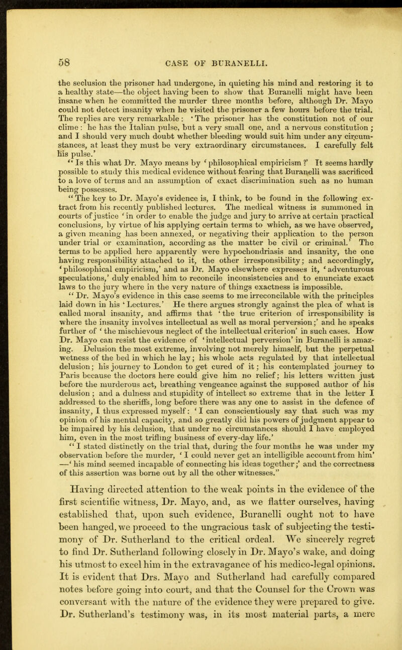 the seclusion the prisoner had undergone, in quieting his mind and restoring it to a healthy state—the object having been to show that Buranelli might have been insane when he committed the murder three months before, although Dr. Mayo could not detect insanity when he visited the prisoner a few hours before the trial. The replies are very remarkable : ' The prisoner has the constitution not of our clime : he has the Italian pulse, but a very small one, and a nervous constitution ; and I should very nmch doubt whether bleeding would suit him under any circum- stances, at least they must be very extraordinary circumstances. I carefully felt his pulse.'  Is this what Dr. Mayo means by ' philosophical empiricism ?' It seems hardly possible to study this medical evidence without fearing that Buranelli was sacrificed to a love of terms and an assumption of exact discrimination such as no human being possesses. The key to Dr. Mayo's evidence is, I think, to be found in the following ex- tract from his recently published lectures. The medical witness is summoned in courts of justice ' in order to enable the judge and jury to arrive at certain practical conclusions, by virtue of his applying certain terms to which, as we have observed, a given meaning has been annexed, or negativing their application to the person under trial or examination, according as the matter be civil or criminal.' The terms to be applied here apparently were hypochondriasis and insanity, the one having responsibility attached to it, the other irresponsibility; and accordingly, * philosophical empiricism,' and as Dr. Mayo elsewhere expresses it, ' adventurous speculations,' duly enabled him to reconcile inconsistencies and to enunciate exact laws to the jury where in the very nature of things exactness is impossible.  Dr. Mayo's evidence in this case seems to me irreconcilable with the principles laid down in his 'Lectures.' He there argues strongly against the plea of what is called moral insanity, and affirms that ' the true criterion of irresponsibility is where the insanity involves intellectual as well as moral perversion;' and he speaks further of ' the mischievous neglect of the intellectual criterion' in such cases. How Dr. Mayo can resist the evidence of ' intellectual perversion' in Buranelli is amaz- ing. Delusion the most extreme, involving not merely himself, but the perpetual wetness of the bed in which he lay; his whole acts regulated by that intellectual delusion; his journey to London to get cured of it; his contemplated journey to Paris because the doctors here could give him no relief; his letters written just before the murderous act, breathing vengeance against the supposed author of his delusion; and a dulness and stupidity of intellect so extreme that in the letter I addressed to the sheriffs, long before there was any one to assist in the defence of insanity, I thus expressed myself: ' I can conscientiously say that such was my opinion of his mental capacity, and so greatly did his powers of judgment appear to be impaired by his delusion, that under no circumstances should I have employed him, even in the most trifling business of every-day life.'  I stated distinctly on the trial that, during the four months he was under my observation before the murder, ' I could never get an intelligible account from him' —' his mind seemed incapable of connecting his ideas together;' and the correctness of this assertion was borne out by all the other witnesses. Having directed attention to the weak points in the evidence of the first scientific witness, Dr. Mayo, and, as we flatter ourselves, having established that, upon such evidence, Buranelli ought not to have been hanged, we proceed to the ungracious task of subjecting the testi- mony of Dr. Sutherland to the critical ordeal. We sincerely regret to find Dr. Sutherland following closely in Dr. Mayo's wake, and doing his utmost to excel him in the extravagance of his medico-legal opinions. It is evident that Drs. Mayo and Sutherland had carefully compared notes before going into court, and that the Counsel for the Crown was conversant with the nature of the evidence they were prepared to give. Dr. Sutherland's testimony was, in its most material parts, a mere