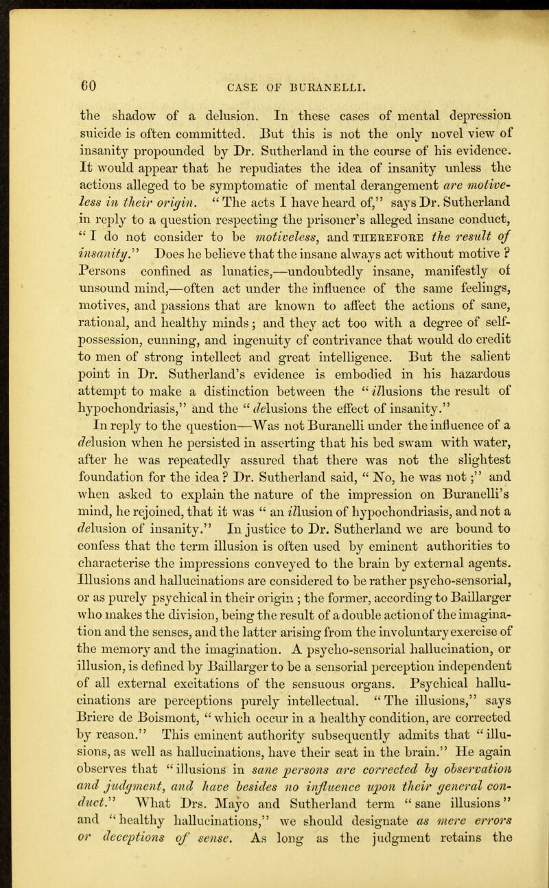 the shadow of a delusion. In these cases of mental depression suicide is often committed. But this is not the only novel view of insanity propounded by Dr. Sutherland in the course of his evidence. It would appear that he repudiates the idea of insanity unless the actions alleged to be symptomatic of mental derangement are motive- less in their origin.  The acts I have heard of, says Dr. Sutherland in reply to a question respecting the prisoner's alleged insane conduct,  I do not consider to be motiveless, and therefore the result of insanity Does he believe that the insane always act without motive ? Persons confined as lunatics,—undoubtedly insane, manifestly of unsound mind,—often act under the influence of the same feelings, motives, and passions that are known to affect the actions of sane, rational, and healthy minds; and they act too with a degree of self- possession, cunning, and ingenuity of contrivance that would do credit to men of strong intellect and great intelligence. But the salient point in Dr. Sutherland's evidence is embodied in his hazardous attempt to make a distinction between the  z'Zlusions the result of hypochondriasis, and the delusions the effect of insanity. In reply to the question—Was not Buranelli under the influence of a Elusion when he persisted in asserting that his bed swam with water, after he was repeatedly assured that there was not the slightest foundation for the idea ? Dr. Sutherland said,  No, he was not; and when asked to explain the nature of the impression on Buranelli's mind, he rejoined, that it was  an Elusion of hypochondriasis, and not a Elusion of insanity. Injustice to Dr. Sutherland we are bound to confess that the term illusion is often used by eminent authorities to characterise the impressions conveyed to the brain by external agents. Illusions and hallucinations are considered to be rather psycho-sensorial, or as purely psychical in their origin ; the former, according to Baillarger who makes the division, being the result of a double action of the imagina- tion and the senses, and the latter arising from the involuntary exercise of the memory and the imagination. A psycho-sensorial hallucination, or illusion, is defined by Baillarger to be a sensorial perception independent of all external excitations of the sensuous organs. Psychical hallu- cinations are perceptions purely intellectual. The illusions, says Briere de Boismont,  which occur in a healthy condition, are corrected by reason. This eminent authority subsequently admits that illu- sions, as well as hallucinations, have their seat in the brain. He again observes that  illusions in sane persons are corrected by observation and judgment, and have besides no influence upon their general con- duct.' What Drs. Mayo and Sutherland term sane illusions and healthy hallucinations, we should designate as mere errors or deceptions of sense. As long as the judgment retains the