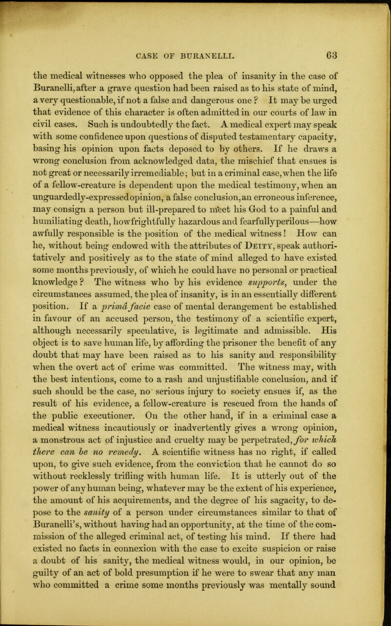 the medical witnesses who opposed the plea of insanity in the case of Buranelli, after a grave question had been raised as to his state of mind, a very questionable, if not a false and dangerous one ? It may be urged that evidence of this character is often admitted in our courts of law in civil cases. Such is undoubtedly the fact. A medical expert may speak with some confidence upon questions of disputed testamentary capacity, basing his opinion upon facts deposed to by others. If he draws a wrong conclusion from acknowledged data, the mischief that ensues is not great or necessarily irremediable; but in a criminal case, when the life of a fellow-creature is dependent upon the medical testimony, when an unguardedly-expressedopinion, a false conclusion, an erroneous inference, may consign a person but ill-prepared to meet his God to a painful and humiliating death, how frightfully hazardous and fearfullyperilous—how awfully responsible is the position of the medical witness! How can he, without being endowed with the attributes of Deity, speak authori- tatively and positively as to the state of mind alleged to have existed some months previously, of which he could have no personal or practical knowledge ? The witness who by his evidence supports, under the circumstances assumed, the plea of insanity, is in an essentially different position. If a prima facie case of mental derangement be established in favour of an accused person, the testimony of a scientific expert, although necessarily speculative, is legitimate and admissible. His object is to save human life, by affording the prisoner the benefit of any doubt that may have been raised as to his sanity and responsibility when the overt act of crime was committed. The witness may, with the best intentions, come to a rash and unjustifiable conclusion, and if such should be the case, no serious injury to society ensues if, as the result of his evidence, a fellow-creature is rescued from the hands of the public executioner. On the other hand, if in a criminal case a medical witness incautiously or inadvertently gives a wrong opinion, a monstrous act of injustice and cruelty maybe perpetrated, for which there can he no remedy. A scientific witness has no right, if called upon, to give such evidence, from the conviction that he cannot do so without recklessly trifling with human life. It is utterly out of the power of any human being, whatever may be the extent of his experience, the amount of his acquirements, and the degree of his sagacity, to de- pose to the sanity of a person under circumstances similar to that of Buranelli's, without having had an opportunity, at the time of the com- mission of the alleged criminal act, of testing his mind. If there had existed no facts in connexion with the case to excite suspicion or raise a doubt of his sanity, the medical witness would, in our opinion, be guilty of an act of bold presumption if he were to swear that any man who committed a crime some months previously was mentally sound