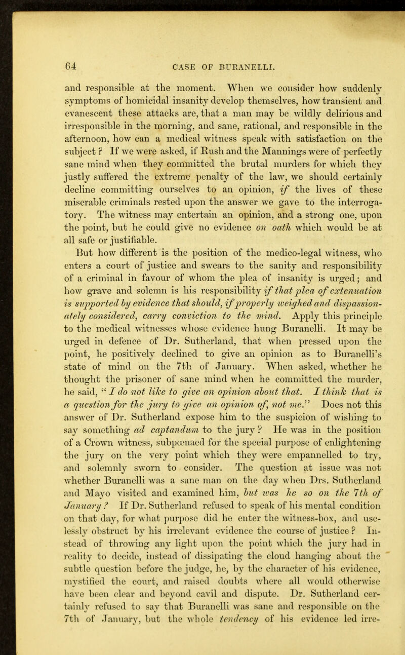 and responsible at the moment. When we consider how suddenly symptoms of homicidal insanity develop themselves, how transient and evanescent these attacks are, that a man may be wildly delirious and irresponsible in the morning, and sane, rational, and responsible in the afternoon, how can a medical witness speak with satisfaction on the subject ? If we were asked, if Rush and the Mannings were of perfectly sane mind when they committed the brutal murders for which they justly suffered the extreme penalty of the law, we should certainly decline committing ourselves to an opinion, if the lives of these miserable criminals rested upon the answer we gave to the interroga- tory. The witness may entertain an opinion, and a strong one, upon the point, but he could give no evidence on oath which would be at all safe or justifiable. But how different is the position of the medico-legal witness, who enters a court of justice and swears to the sanity and responsibility of a criminal in favour of whom the plea of insanity is urged; and how grave and solemn is his responsibility if that plea of extenuation is supported'by evidence that should, if properly weighed and dispassion- ately considered, carry conviction to the mind. Apply this principle to the medical witnesses whose evidence hung Buranelli. It may be urged in defence of Dr. Sutherland, that when pressed upon the point, he positively declined to give an opinion as to Buranelli's state of mind on the 7th of January. When asked, whether he thought the prisoner of sane mind when he committed the murder, he said,  I do not like to give an opinion about that. I think that is a question for the jury to give an opinion of not me. Does not this answer of Dr. Sutherland expose him to the suspicion of wishing to say something ad captandum to the jury p He was in the position of a Crown witness, subpoenaed for the special purpose of enlightening the jury on the very point which they were empannelled to try, and solemnly sworn to consider. The question at issue was not whether Buranelli was a sane man on the day when Drs. Sutherland and Mayo visited and examined him, but ivas he so on the 7th of January ? If Dr. Sutherland refused to speak of his mental condition on that day, for what purpose did he enter the witness-box, and use- lessly obstruct by his irrelevant evidence the course of justice ? In- stead of throwing any light upon the point which the jury had in reality to decide, instead of dissipating the cloud hanging about the subtle question before the judge, he, by the character of his evidence, mystified the court, and raised doubts where all would otherwise have been clear and beyond cavil and dispute. Dr. Sutherland cer- tainly refused to say that Buranelli was sane and responsible on the 7th of January, but the whole tendency of his evidence led irre-
