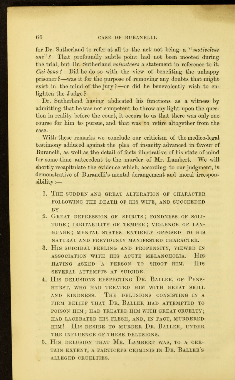 for Dr. Sutherland to refer at all to the act not being a  motiveless one? That profoundly subtle point had not been mooted during the trial, but Dr. Sutherland volunteers a statement in reference to it. Cui bono ? Did he do so with the view of benefiting the unhappy prisoner ?—was it for the purpose of removing any doubts that might exist in the mind of the jury ?—or did he benevolently wish to en- lighten the Judge ? Dr. Sutherland having abdicated his functions as a witness by admitting that he was not competent to throw any light upon the ques- tion in reality before the court, it occurs to us that there was only one course for him to pursue, and that was to retire altogether from the case. With these remarks we conclude our criticism of the medico-legal testimony adduced against the plea of insanity advanced in favour of Buranelli, as well as the detail of facts illustrative of his state of mind for some time antecedent to the murder of Mr. Lambert. We will shortly recapitulate the evidence which, according to our judgment, is demonstrative of Buranelli's mental derangement and moral irrespon- sibility :— 1. The sudden and great alteration of character following the death of his wife, and succeeded BY 2. Great depression of spirits; fondness of soli- tude; IRRITABILITY OF TEMPER; VIOLENCE OF LAN- GUAGE; MENTAL STATES ENTIRELY OPPOSED TO HIS NATURAL AND PREVIOUSLY MANIFESTED CHARACTER. 3. His suicidal feeling and propensity, viewed in ASSOCIATION WITH HIS ACUTE MELANCHOLIA. HlS HAVING ASKED A PERSON TO SHOOT HIM. HlS SEVERAL ATTEMPTS AT SUICIDE. 4. His delusions respecting Dr. Baller, of Pens- hurst, WHO HAD TREATED HIM WITH GREAT SKILL AND KINDNESS. THE DELUSIONS CONSISTING IN A FIRM BELIEF THAT Dr. BALLER HAD ATTEMPTED TO poison him ; had treated him with great cruelty; had lacerated his flesh, and, in fact, murdered him! His desire to murder Dr. Baller, under the influence of these delusions. 5. His delusion that Mr. Lambert was, to a cer- tain EXTENT, A PARTICEPS CRIMINIS IN Dr. BALLERS ALLEGED CRUELTIES.