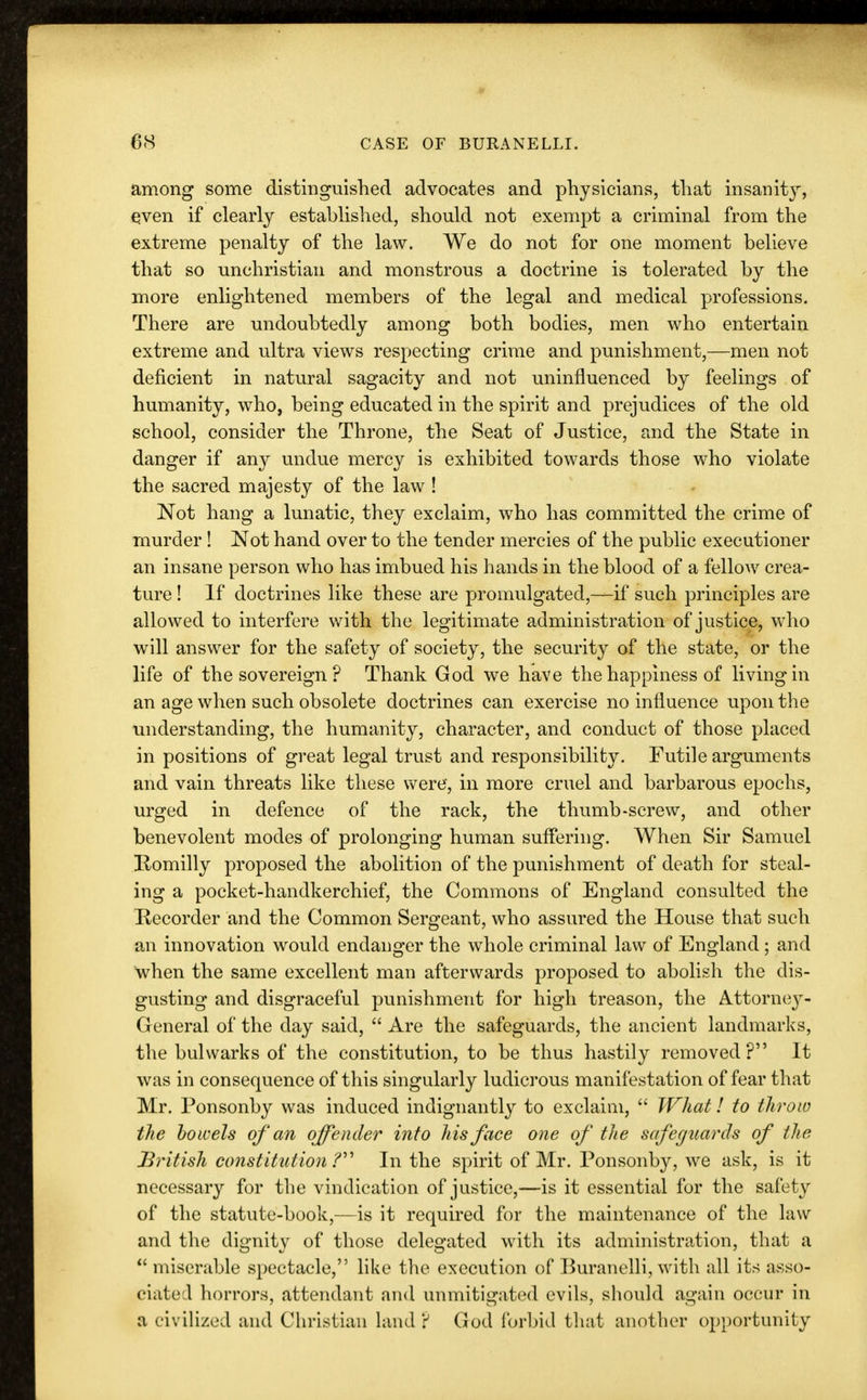 among some distinguished advocates and physicians, that insanity, even if clearly established, should not exempt a criminal from the extreme penalty of the law. We do not for one moment believe that so unchristian and monstrous a doctrine is tolerated by the more enlightened members of the legal and medical professions. There are undoubtedly among both bodies, men who entertain extreme and ultra views respecting crime and punishment,—men not deficient in natural sagacity and not uninfluenced by feelings of humanity, who, being educated in the spirit and prejudices of the old school, consider the Throne, the Seat of Justice, and the State in danger if any undue mercy is exhibited towards those who violate the sacred majesty of the law ! Not hang a lunatic, they exclaim, who has committed the crime of murder ! Not hand over to the tender mercies of the public executioner an insane person who has imbued his hands in the blood of a fellow crea- ture ! If doctrines like these are promulgated,—if such principles are allowed to interfere with the legitimate administration of justice, who will answer for the safety of society, the security of the state, or the life of the sovereign ? Thank God we have the happiness of living in an age when such obsolete doctrines can exercise no influence upon the understanding, the humanity, character, and conduct of those placed in positions of great legal trust and responsibility. Futile arguments and vain threats like these were, in more cruel and barbarous epochs, urged in defence of the rack, the thumb-screw, and other benevolent modes of prolonging human suffering. When Sir Samuel Komilly proposed the abolition of the punishment of death for steal- ing a pocket-handkerchief, the Commons of England consulted the Recorder and the Common Sergeant, who assured the House that such an innovation would endanger the whole criminal law of England ; and when the same excellent man afterwards proposed to abolish the dis- gusting and disgraceful punishment for high treason, the Attorney- General of the day said,  Are the safeguards, the ancient landmarks, the bulwarks of the constitution, to be thus hastily removed? It was in consequence of this singularly ludicrous manifestation of fear that Mr. Ponsonby was induced indignantly to exclaim,  What! to throw the bowels of an offender into his face one of the safeguards of the British constitution ? In the spirit of Mr. Ponsonby, we ask, is it necessary for the vindication of justice,—is it essential for the safety of the statute-book,—is it required for the maintenance of the law and the dignity of those delegated with its administration, that a  miserable spectacle, like the execution of Buranelli, with all its asso- ciated horrors, attendant and unmitigated evils, should again occur in a civilized and Christian land? God forbid that another opportunity