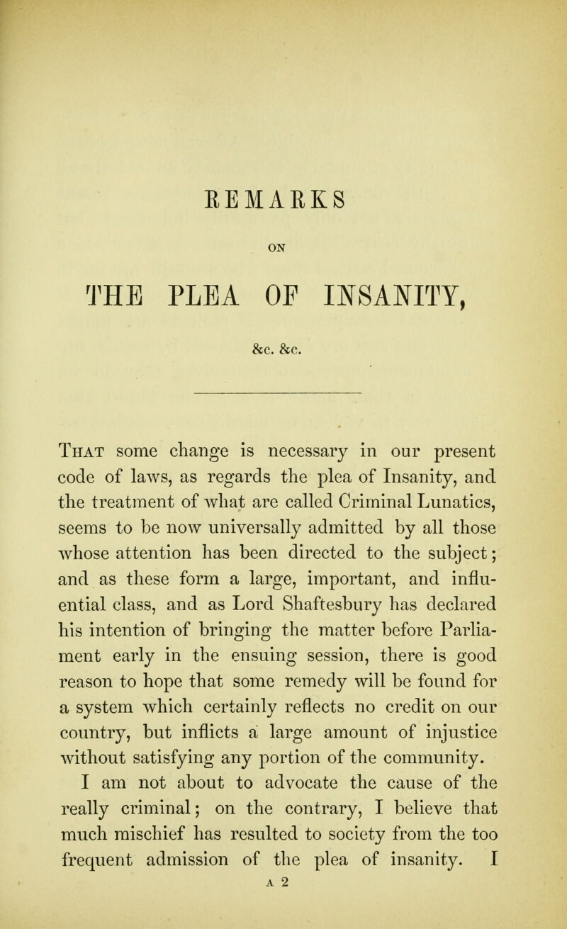 EEMARKS ON THE PLEA OF INSANITY, &c. &c. That some change is necessary in our present code of laws, as regards the plea of Insanity, and the treatment of what are called Criminal Lunatics, seems to be now universally admitted by all those whose attention has been directed to the subject; and as these form a large, important, and influ- ential class, and as Lord Shaftesbury has declared his intention of bringing the matter before Parlia- ment early in the ensuing session, there is good reason to hope that some remedy will be found for a system which certainly reflects no credit on our country, but inflicts a large amount of injustice without satisfying any portion of the community. I am not about to advocate the cause of the really criminal; on the contrary, I believe that much mischief has resulted to society from the too frequent admission of the plea of insanity. I A 2