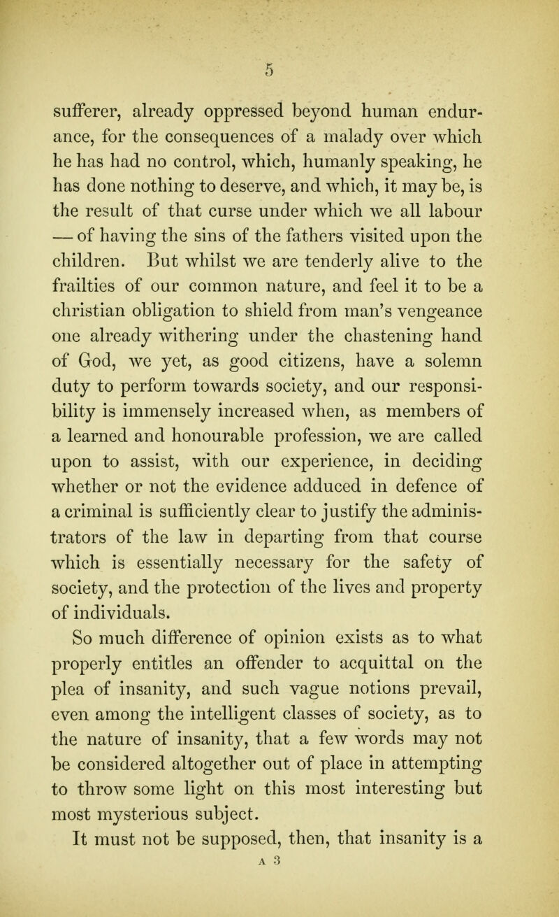 sufferer, already oppressed beyond human endur- ance, for the consequences of a malady over which he has had no control, which, humanly speaking, he has done nothing to deserve, and which, it may be, is the result of that curse under which we all labour — of having the sins of the fathers visited upon the children. But whilst we are tenderly alive to the frailties of our common nature, and feel it to be a christian obligation to shield from man's vengeance one already withering under the chastening hand of God, we yet, as good citizens, have a solemn duty to perform towards society, and our responsi- bility is immensely increased when, as members of a learned and honourable profession, we are called upon to assist, with our experience, in deciding whether or not the evidence adduced in defence of a criminal is sufficiently clear to justify the adminis- trators of the law in departing from that course which is essentially necessary for the safety of society, and the protection of the lives and property of individuals. So much difference of opinion exists as to what properly entitles an offender to acquittal on the plea of insanity, and such vague notions prevail, even among the intelligent classes of society, as to the nature of insanity, that a few words may not be considered altogether out of place in attempting to throw some light on this most interesting but most mysterious subject. It must not be supposed, then, that insanity is a A 3