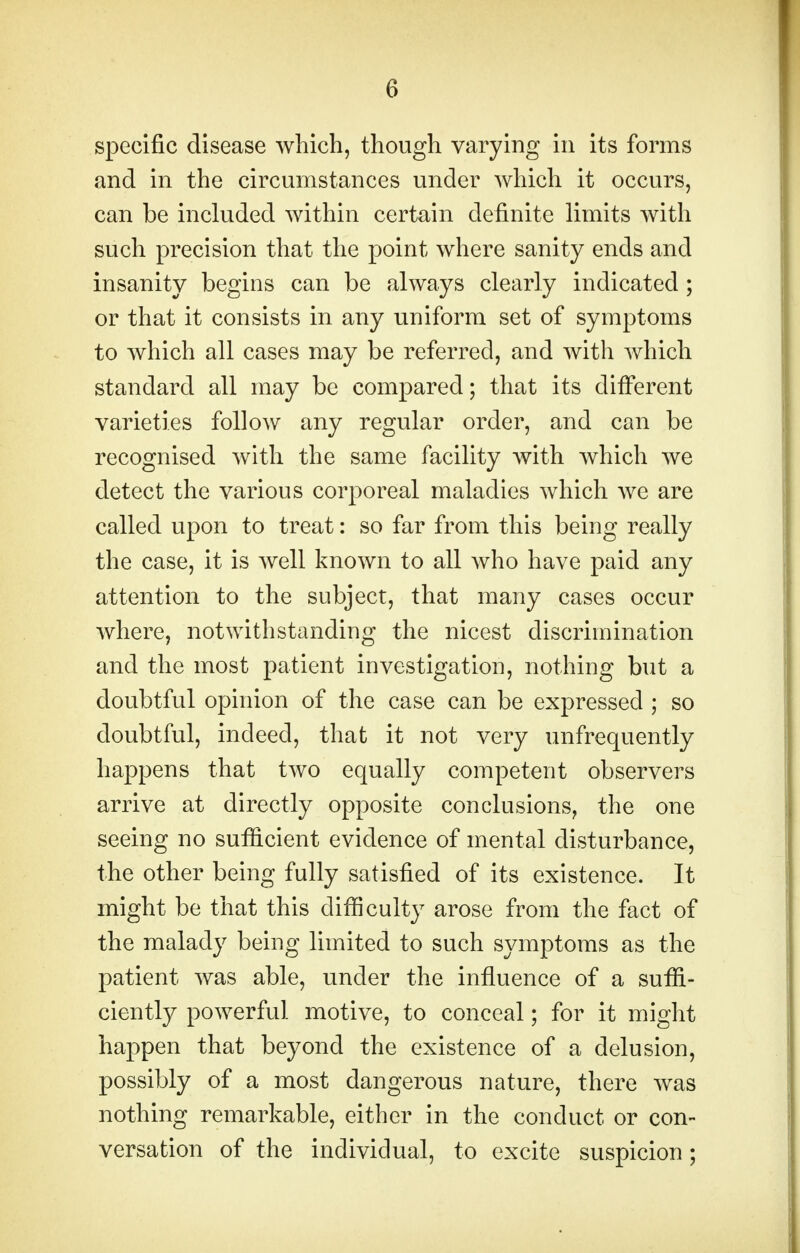 specific disease which, though varying in its forms and in the circumstances under which it occurs, can be included within certain definite limits with such precision that the point where sanity ends and insanity begins can be always clearly indicated ; or that it consists in any uniform set of symptoms to which all cases may be referred, and with which standard all may be compared; that its different varieties follow any regular order, and can be recognised with the same facility with which we detect the various corporeal maladies which we are called upon to treat: so far from this being really the case, it is well known to all who have paid any attention to the subject, that many cases occur where, notwithstanding the nicest discrimination and the most patient investigation, nothing but a doubtful opinion of the case can be expressed ; so doubtful, indeed, that it not very unfrequently happens that two equally competent observers arrive at directly opposite conclusions, the one seeing no sufficient evidence of mental disturbance, the other being fully satisfied of its existence. It might be that this difficulty arose from the fact of the malady being limited to such symptoms as the patient was able, under the influence of a suffi- ciently powerful motive, to conceal; for it might happen that beyond the existence of a delusion, possibly of a most dangerous nature, there was nothing remarkable, either in the conduct or con- versation of the individual, to excite suspicion;