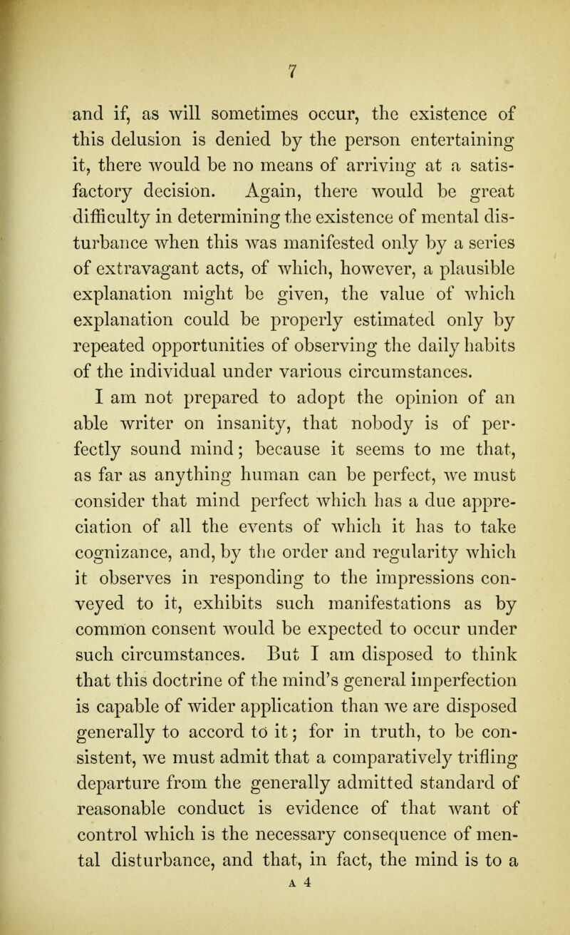 and if, as will sometimes occur, the existence of this delusion is denied by the person entertaining it, there would be no means of arriving at a satis- factory decision. Again, there would be great difficulty in determining the existence of mental dis- turbance when this was manifested only by a series of extravagant acts, of which, however, a plausible explanation might be given, the value of which explanation could be properly estimated only by repeated opportunities of observing the daily habits of the individual under various circumstances. I am not prepared to adopt the opinion of an able writer on insanity, that nobody is of per- fectly sound mind; because it seems to me that, as far as anything human can be perfect, we must consider that mind perfect which has a due appre- ciation of all the events of which it has to take cognizance, and, by the order and regularity which it observes in responding to the impressions con- veyed to it, exhibits such manifestations as by common consent would be expected to occur under such circumstances. But I am disposed to think that this doctrine of the mind's general imperfection is capable of wider application than we are disposed generally to accord to it; for in truth, to be con- sistent, we must admit that a comparatively trifling departure from the generally admitted standard of reasonable conduct is evidence of that want of control which is the necessary consequence of men- tal disturbance, and that, in fact, the mind is to a A 4