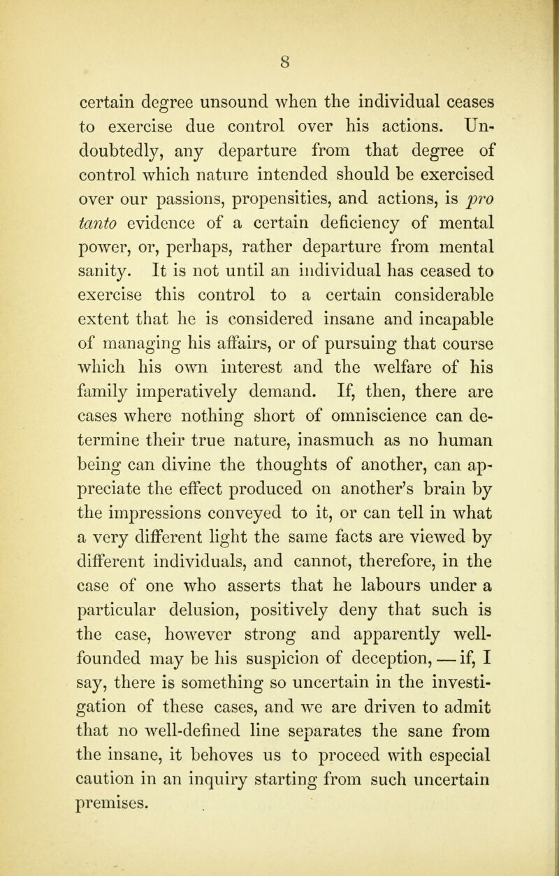 certain degree unsound when the individual ceases to exercise due control over his actions. Un- doubtedly, any departure from that degree of control which nature intended should be exercised over our passions, propensities, and actions, is pro tanto evidence of a certain deficiency of mental power, or, perhaps, rather departure from mental sanity. It is not until an individual has ceased to exercise this control to a certain considerable extent that he is considered insane and incapable of managing his affairs, or of pursuing that course which his own interest and the welfare of his family imperatively demand. If, then, there are cases where nothing short of omniscience can de- termine their true nature, inasmuch as no human being can divine the thoughts of another, can ap- preciate the effect produced on another's brain by the impressions conveyed to it, or can tell in what a very different light the same facts are viewed by different individuals, and cannot, therefore, in the case of one who asserts that he labours under a particular delusion, positively deny that such is the case, however strong and apparently well- founded may be his suspicion of deception, — if, I say, there is something so uncertain in the investi- gation of these cases, and we are driven to admit that no well-defined line separates the sane from the insane, it behoves us to proceed with especial caution in an inquiry starting from such uncertain premises.