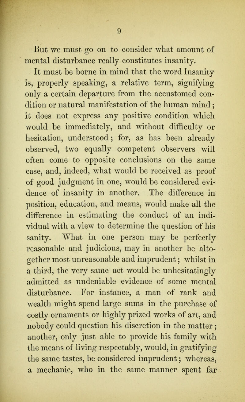 But we must go on to consider what amount of mental disturbance really constitutes insanity. It must be borne in mind that the word Insanity is, properly speaking, a relative term, signifying only a certain departure from the accustomed con- dition or natural manifestation of the human mind; it does not express any positive condition which would be immediately, and without difficulty or hesitation, understood; for, as has been already observed, two equally competent observers will often come to opposite conclusions on the same case, and, indeed, what would be received as proof of good judgment in one, would be considered evi- dence of insanity in another. The difference in position, education, and means, would make all the difference in estimating the conduct of an indi- vidual with a view to determine the question of his sanity. What in one person may be perfectly reasonable and judicious, may in another be alto- gether most unreasonable and imprudent; whilst in a third, the very same act would be unhesitatingly admitted as undeniable evidence of some mental disturbance. For instance, a man of rank and wealth might spend large sums in the purchase of costly ornaments or highly prized works of art, and nobody could question his discretion in the matter; another, only just able to provide his family with the means of living respectably, would, in gratifying the same tastes, be considered imprudent; whereas, a mechanic, who in the same manner spent far