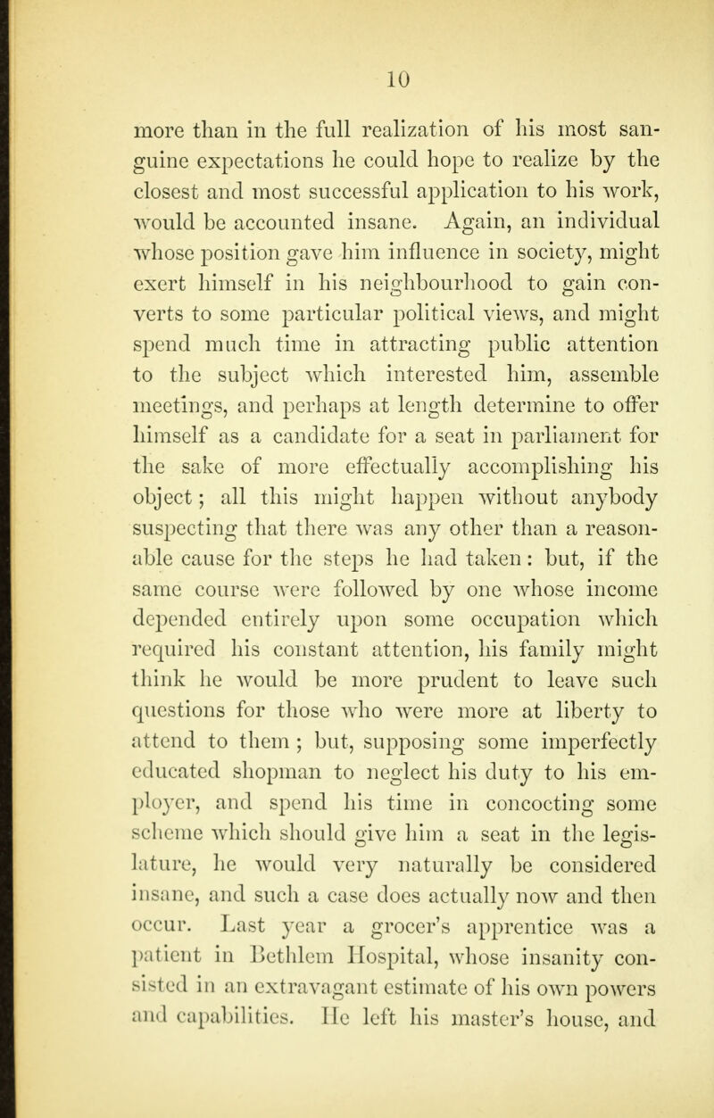 more than in the full realization of his most san- guine expectations he could hope to realize by the closest and most successful application to his work, would be accounted insane. Again, an individual whose position gave him influence in society, might exert himself in his neighbourhood to gain con- verts to some particular political views, and might spend much time in attracting public attention to the subject which interested him, assemble meetings, and perhaps at length determine to offer himself as a candidate for a seat in parliament for the sake of more effectually accomplishing his object; all this might happen without anybody suspecting that there was any other than a reason- able cause for the steps he had taken: but, if the same course were followed by one whose income depended entirely upon some occupation which required his constant attention, his family might think he would be more prudent to leave such questions for those who were more at liberty to attend to them ; but, supposing some imperfectly educated shopman to neglect his duty to his em- ployer, and spend his time in concocting some scheme which should mve him a seat in the legis- lature, lie would very naturally be considered insane, and such a case does actually now and then occur. Last year a grocer's apprentice was a patient in Bethlem Hospital, whose insanity con- sisted in an extravagant estimate of his own powers and c apabilities. He left his master's house, and