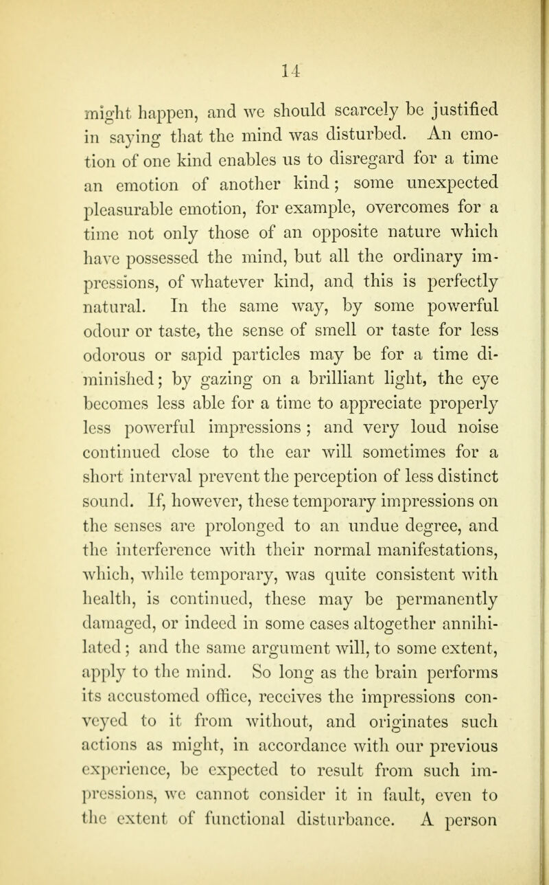 might happen, and we should scarcely be justified in saying that the mind was disturbed. An emo- tion of one kind enables us to disregard for a time an emotion of another kind; some unexpected pleasurable emotion, for example, overcomes for a time not only those of an opposite nature which have possessed the mind, but all the ordinary im- pressions, of whatever kind, and this is perfectly natural. In the same way, by some powerful odour or taste, the sense of smell or taste for less odorous or sapid particles may be for a time di- minished; by gazing on a brilliant light, the eye becomes less able for a time to appreciate properly less powerful impressions; and very loud noise continued close to the ear will sometimes for a short interval prevent the perception of less distinct sound. If, however, these temporary impressions on the senses are prolonged to an undue degree, and the interference with their normal manifestations, which, while temporary, was quite consistent with health, is continued, these may be permanently damaged, or indeed in some cases altogether annihi- lated ; and the same argument will, to some extent, apply to the mind. So long as the brain performs its accustomed office, receives the impressions con- veyed to it from without, and originates such actions as might, in accordance with our previous experience, be expected to result from such im- pressions, we cannot consider it in fault, even to the extent of functional disturbance. A person