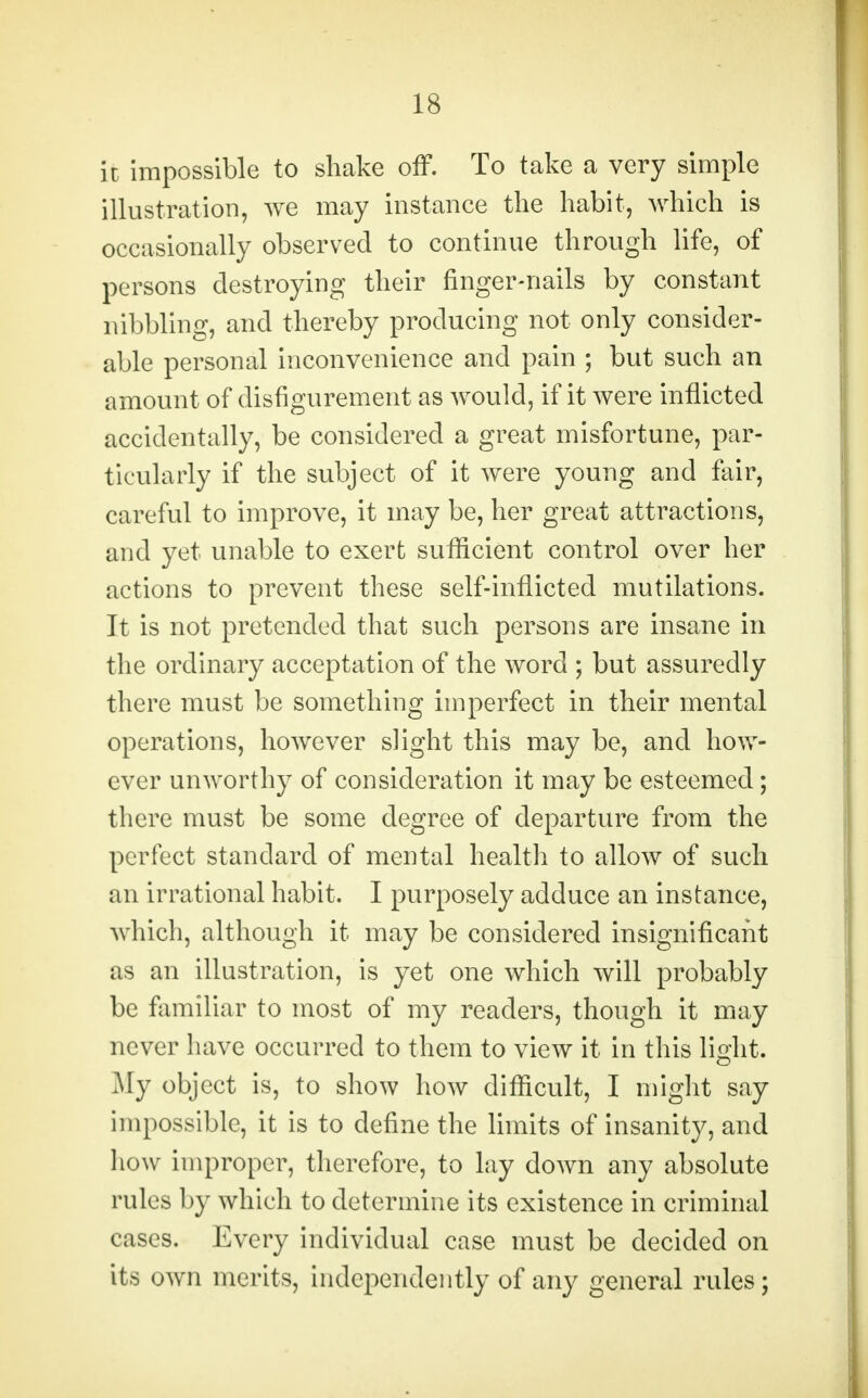 it impossible to shake off. To take a very simple illustration, we may instance the habit, which is occasionally observed to continue through life, of persons destroying their finger-nails by constant nibbling, and thereby producing not only consider- able personal inconvenience and pain ; but such an amount of disfigurement as would, if it were inflicted accidentally, be considered a great misfortune, par- ticularly if the subject of it were young and fair, careful to improve, it may be, her great attractions, and yet unable to exert sufficient control over her actions to prevent these self-inflicted mutilations. It is not pretended that such persons are insane in the ordinary acceptation of the word ; but assuredly there must be something imperfect in their mental operations, however slight this may be, and how- ever unworthy of consideration it may be esteemed; there must be some degree of departure from the perfect standard of mental health to allow of such an irrational habit. I purposely adduce an instance, which, although it may be considered insignificant as an illustration, is yet one which will probably be familiar to most of my readers, though it may never have occurred to them to view it in this light. My object is, to show how difficult, I might say impossible, it is to define the limits of insanity, and how improper, therefore, to lay down any absolute rules by which to determine its existence in criminal cases. Every individual case must be decided on its own merits, independently of any general rules;