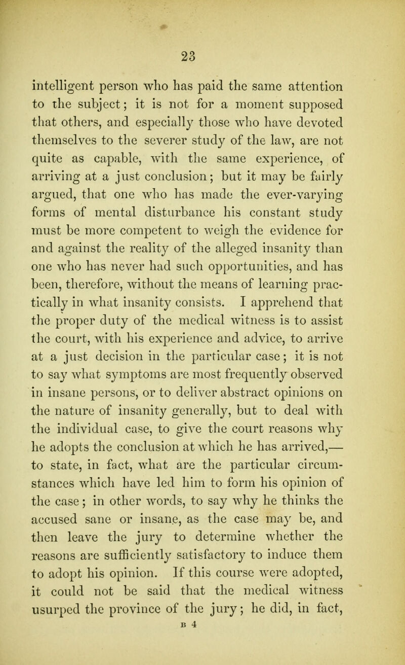 intelligent person who has paid the same attention to the subject; it is not for a moment supposed that others, and especially those who have devoted themselves to the severer study of the law, are not quite as capable, with the same experience, of arriving at a just conclusion; but it may be fairly argued, that one who has made the ever-varying forms of mental disturbance his constant study must be more competent to weigh the evidence for and against the reality of the alleged insanity than one who has never had such opportunities, and has been, therefore, without the means of learning prac- tically in what insanity consists. I apprehend that the proper duty of the medical witness is to assist the court, with his experience and advice, to arrive at a just decision in the particular case; it is not to say what symptoms are most frequently observed in insane persons, or to deliver abstract opinions on the nature of insanity generally, but to deal with the individual case, to give the court reasons why he adopts the conclusion at which he has arrived,— to state, in fact, what are the particular circum- stances which have led him to form his opinion of the case; in other words, to say why he thinks the accused sane or insane, as the case may be, and then leave the jury to determine whether the reasons are sufficiently satisfactory to induce them to adopt his opinion. If this course were adopted, it could not be said that the medical witness usurped the province of the jury; he did, in fact, B 4