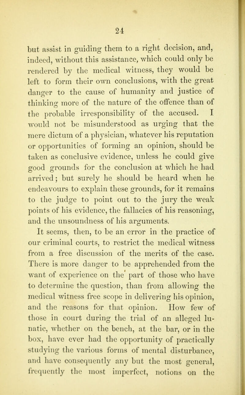 but assist in guiding them to a right decision, and, indeed, without this assistance, which could only be rendered by the medical witness, they would be left to form their own conclusions, with the great danger to the cause of humanity and justice of thinking more of the nature of the offence than of the probable irresponsibility of the accused. I would not be misunderstood as urging that the mere dictum of a physician, whatever his reputation or opportunities of forming an opinion, should be taken as conclusive evidence, unless he could give good grounds for the conclusion at which he had arrived; but surely he should be heard when he endeavours to explain these grounds, for it remains to the judge to point out to the jury the weak points of his evidence, the fallacies of his reasoning, and the unsoundness of his arguments. It seems, then, to be an error in the practice of our criminal courts, to restrict the medical witness from a free discussion of the merits of the case. There is more danger to be apprehended from the want of experience on the* part of those who have to determine the question, than from allowing the medical witness free scope in delivering his opinion, and the reasons for that opinion. How few of those in court during the trial of an alleged lu- natic, whether on the bench, at the bar, or in the box, have ever had the opportunity of practically studying the various forms of mental disturbance, and have consequently any but the most general, frequently the most imperfect, notions on the