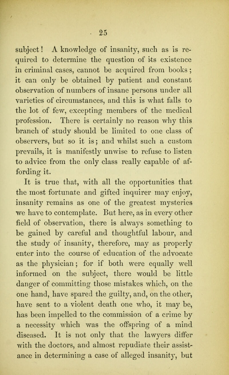 subject! A knowledge of insanity, such as is re- quired to determine the question of ks existence in criminal cases, cannot be acquired from books ; it can only be obtained by patient and constant observation of numbers of insane persons under all varieties of circumstances, and this is what falls to the lot of few, excepting members of the medical profession. There is certainly no reason why this branch of study should be limited to one class of observers, but so it is; and whilst such a custom prevails, it is manifestly unwise to refuse to listen to advice from the only class really capable of af- fording it. It is true that, with all the opportunities that the most fortunate and gifted inquirer may enjoy, insanity remains as one of the greatest mysteries we have to contemplate. But here, as in every other field of observation, there is always something to be gained by careful and thoughtful labour, and the study of insanity, therefore, may as properly enter into the course of education of the advocate as the physician; for if both were equally well informed on the subject, there would be little danger of committing those mistakes which, on the one hand, have spared the guilty, and, on the other, have sent to a violent death one who, it may be, has been impelled to the commission of a crime by a necessity which was the offspring of a mind diseased. It is not only that the lawyers differ with the doctors, and almost repudiate their assist- ance in determining a case of alleged insanity, but