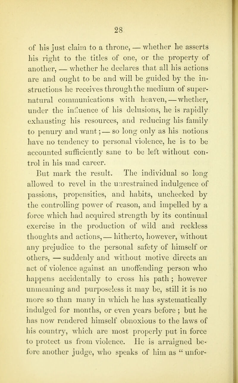 of his just claim to a throne, — whether he asserts his right to the titles of one, or the property of another, — whether he declares that all his actions are and ought to be and will be guided by the in- structions he receives through the medium of super- natural communications with heaven,—whether, under the influence of his delusions, he is rapidly exhausting his resources, and reducing his family to penury and want;— so long only as his notions have no tendency to personal violence, he is to be accounted sufficiently sane to be left without con- trol in his mad career. But mark the result. The individual so Ions; allowed to revel in the unrestrained indulgence of passions, propensities, and habits, unchecked by the controlling power of reason, and impelled by a force which had acquired strength by its continual exercise in the production of wild and reckless thoughts and actions,— hitherto, however, without any prejudice to the personal safety of himself or others, — suddenly and without motive directs an act of violence against an unoffending person who happens accidentally to cross his path ; however unmeaning and purposeless it may be, still it is no more so than many in which he has systematically indulged for months, or even years before ; but he has now rendered himself obnoxious to the lawrs of his country, which are most properly put in force to protect us from violence. He is arraigned be- fore another judge, who speaks of him as  unfor-