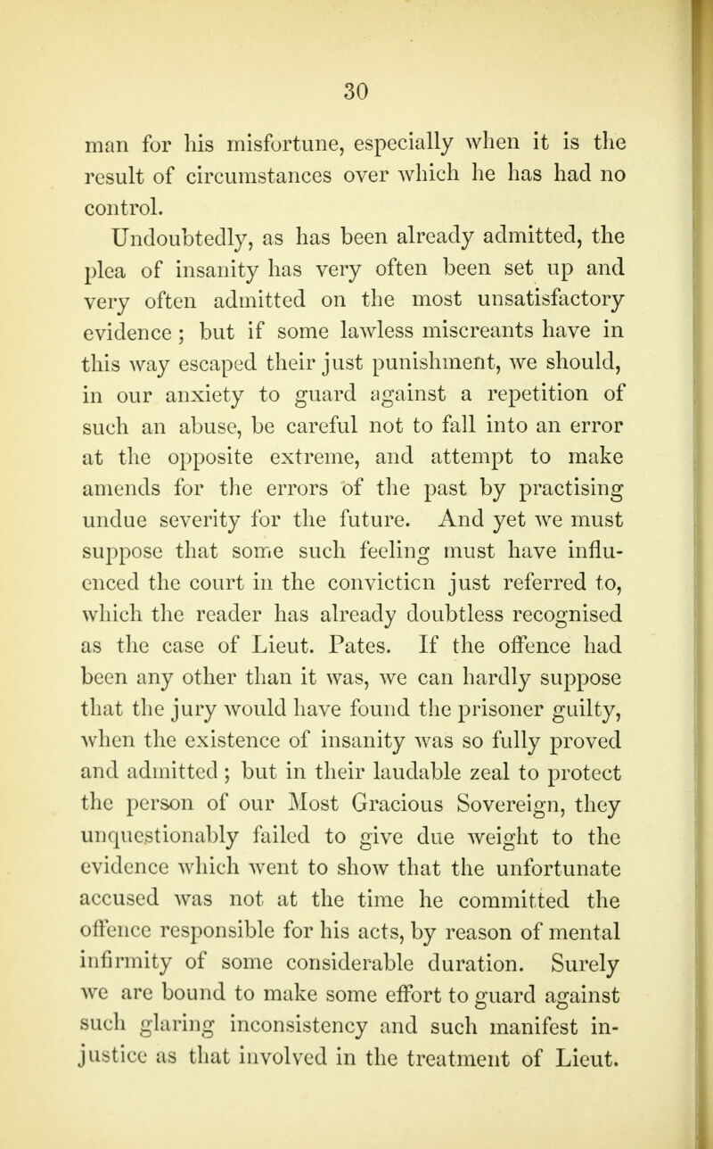 man for his misfortune, especially when it is the result of circumstances over which he has had no control. Undoubtedly, as has been already admitted, the plea of insanity has very often been set up and very often admitted on the most unsatisfactory evidence ; but if some lawless miscreants have in this way escaped their just punishment, we should, in our anxiety to guard against a repetition of such an abuse, be careful not to fall into an error at the opposite extreme, and attempt to make amends for the errors of the past by practising undue severity for the future. And yet we must suppose that some such feeling must have influ- enced the court in the conviction just referred to, which the reader has already doubtless recognised as the case of Lieut. Pates. If the offence had been any other than it was, we can hardly suppose that the jury would have found the prisoner guilty, when the existence of insanity was so fully proved and admitted ; but in their laudable zeal to protect the person of our Most Gracious Sovereign, they unquestionably failed to give due weight to the evidence which went to show that the unfortunate accused Avas not at the time he committed the offence responsible for his acts, by reason of mental infirmity of some considerable duration. Surely we are bound to make some effort to guard against such glaring inconsistency and such manifest in- justice as that involved in the treatment of Lieut.