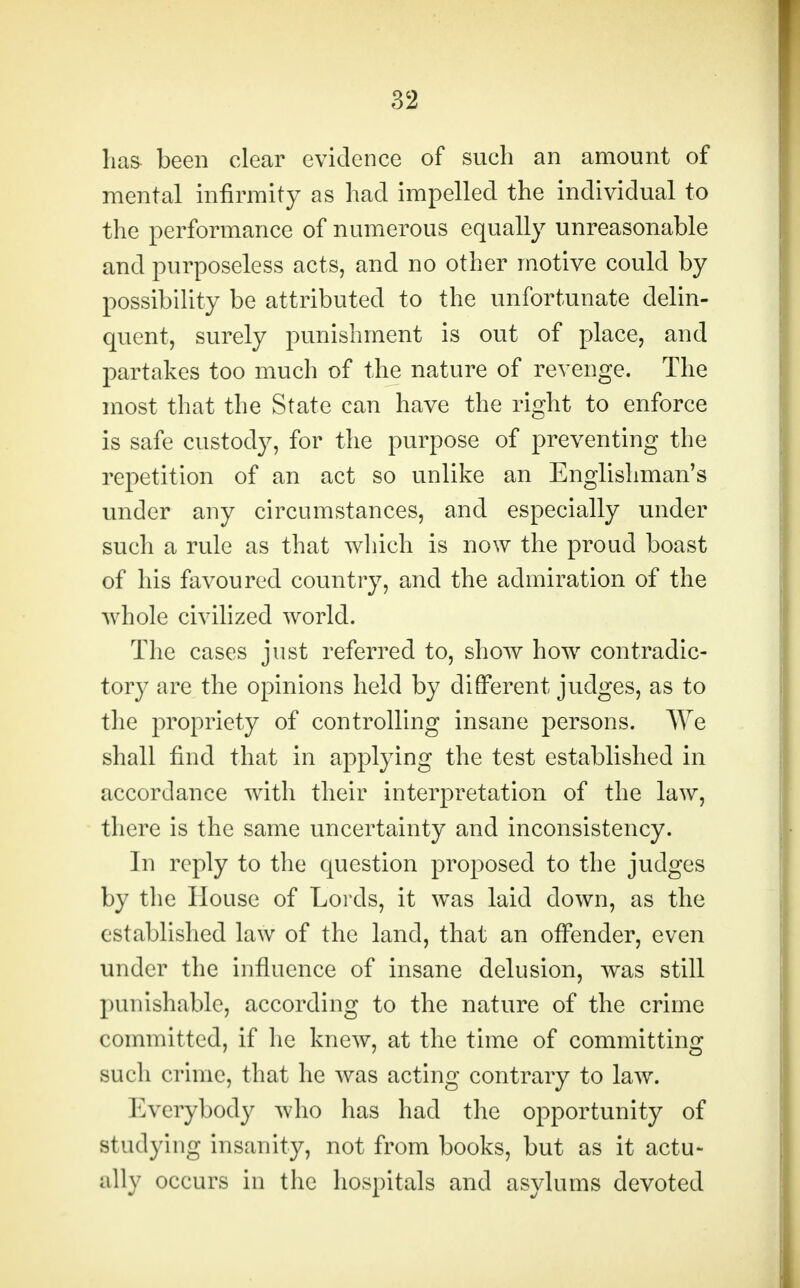 has- been clear evidence of such an amount of mental infirmity as had impelled the individual to the performance of numerous equally unreasonable and purposeless acts, and no other motive could by possibility be attributed to the unfortunate delin- quent, surely punishment is out of place, and partakes too much of the nature of revenge. The most that the State can have the right to enforce is safe custody, for the purpose of preventing the repetition of an act so unlike an Englishman's under any circumstances, and especially under such a rule as that which is now the proud boast of his favoured country, and the admiration of the whole civilized world. The cases just referred to, show how contradic- tory are the opinions held by different judges, as to the propriety of controlling insane persons. We shall find that in applying the test established in accordance with their interpretation of the law, there is the same uncertainty and inconsistency. In reply to the question proposed to the judges by the House of Lords, it was laid down, as the established law of the land, that an offender, even under the influence of insane delusion, was still punishable, according to the nature of the crime committed, if he knew, at the time of committing Midi crime, that he was acting contrary to law. Everybody who has had the opportunity of studying insanity, not from books, but as it actu- ally occurs in the hospitals and asylums devoted