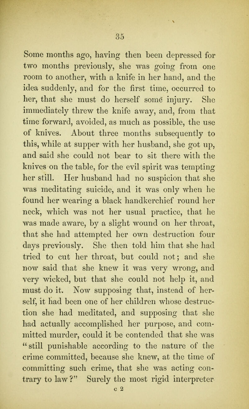 Some months ago, having then been depressed for two months previously, she was going from one room to another, with a knife in her hand, and the idea suddenly, and for the first time, occurred to her, that she must do herself some* injury. She immediately threw the knife away, and, from that time forward, avoided, as much as possible, the use of knives. About three months subsequently to this, while at supper with her husband, she got up, and said she could not bear to sit there with the knives on the table, for the evil spirit was tempting her still. Her husband had no suspicion that she was meditating suicide, and it was only when he found her wearing a black handkerchief round her neck, which was not her usual practice, that he was made aware, by a slight wound on her throat, that she had attempted her own destruction four days previously. She then told him that she had tried to cut her throat, but could not; and she now said that she knew it was very wrong, and very wicked, but that she could not help it, and must clo it. Now supposing that, instead of her- self, it had been one of her children whose destruc- tion she had meditated, and supposing that she had actually accomplished her purpose, and com- mitted murder, could it be contended that she was  still punishable according to the nature of the crime committed, because she knew, at the time of committing such crime, that she was acting con- trary to law? Surely the most rigid interpreter c 2