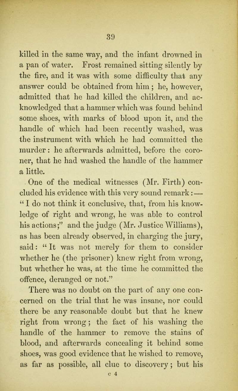 killed in the same way, and the infant drowned in a pan of water. Frost remained sitting silently by the fire, and it was with some difficulty that any answer could be obtained from him; he, however, admitted that he had killed the children, and ac- knowledged that a hammer which was found behind some shoes, with marks of blood upon it, and the handle of which had been recently washed, was the instrument with which he had committed the murder: he afterwards admitted, before the coro- ner, that he had washed the handle of the hammer a little. . One of the medical witnesses (Mr. Firth) con- cluded his evidence with this very sound remark: — I do not think it conclusive, that, from his know- ledge of right and wrong, he was able to control, his actions; and the judge (Mr. Justice Williams), as has been already observed, in charging the jury, said:  It was not merely for them to consider whether he (the prisoner) knew right from wrong, but whether he was, at the time he committed the offence, deranged or not. There was no doubt on the part of any one con- cerned on the trial that he was insane, nor could there be any reasonable doubt but that he knew right from wrong; the fact of his washing the handle of the hammer to remove the stains of blood, and afterwards concealing it behind some shoes, was good evidence that he wished to remove, as far as possible, all clue to discovery; but his c 4