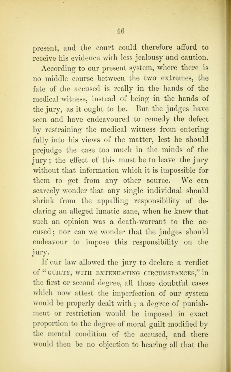 present, and the court could therefore afford to receive his evidence with less jealousy and caution. According to our present system, where there is no middle course between the two extremes, the fate of the accused is really in the hands of the medical witness, instead of being in the hands of the jury, as it ought to be. But the judges have seen and have endeavoured to remedy the defect by restraining the medical witness from entering fully into his views of the matter, lest he should prejudge the case too much in the minds of the jury; the effect of this must be to leave the jury without that information which it is impossible for them to get from any other source. We can scarcely wonder that any single individual should shrink from the appalling responsibility of de- claring an alleged lunatic sane, when he knew that such an opinion was a death-warrant to the ac- cused; nor can we wonder that the judges should endeavour to impose this responsibility on the jury. If our law allowed the jury to declare a verdict of  GUILTY, WITH EXTENUATING CIRCUMSTANCES, ill the first or second degree, all those doubtful cases which now attest the imperfection of our system would be properly dealt with ; a degree of punish- ment or restriction would be imposed in exact proportion to the degree of moral guilt modified by the mental condition of the accused, and there would then be no objection to hearing all that the