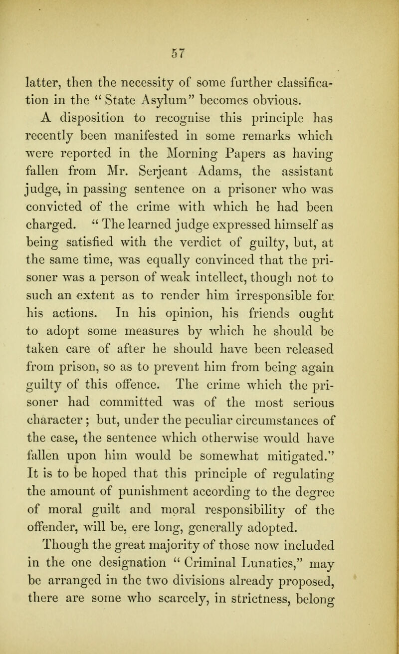 latter, then the necessity of some further classifica- tion in the State Asylum becomes obvious. A disposition to recognise this principle has recently been manifested in some remarks which were reported in the Morning Papers as having fallen from Mr. Serjeant Adams, the assistant judge, in passing sentence on a prisoner who was convicted of the crime with which he had been charged. The learned judge expressed himself as being satisfied with the verdict of guilty, but, at the same time, was equally convinced that the pri- soner was a person of weak intellect, though not to such an extent as to render him irresponsible for his actions. In his opinion, his friends ought to adopt some measures by which he should be taken care of after he should have been released from prison, so as to prevent him from being again guilty of this offence. The crime which the pri- soner had committed was of the most serious character ; but, under the peculiar circumstances of the case, the sentence which otherwise would have fallen upon him would be somewhat mitigated.' It is to be hoped that this principle of regulating the amount of punishment according to the degree of moral guilt and moral responsibility of the offender, will be, ere long, generally adopted. Though the great majority of those now included in the one designation Criminal Lunatics, may be arranged in the two divisions already proposed, there are some who scarcely, in strictness, belong