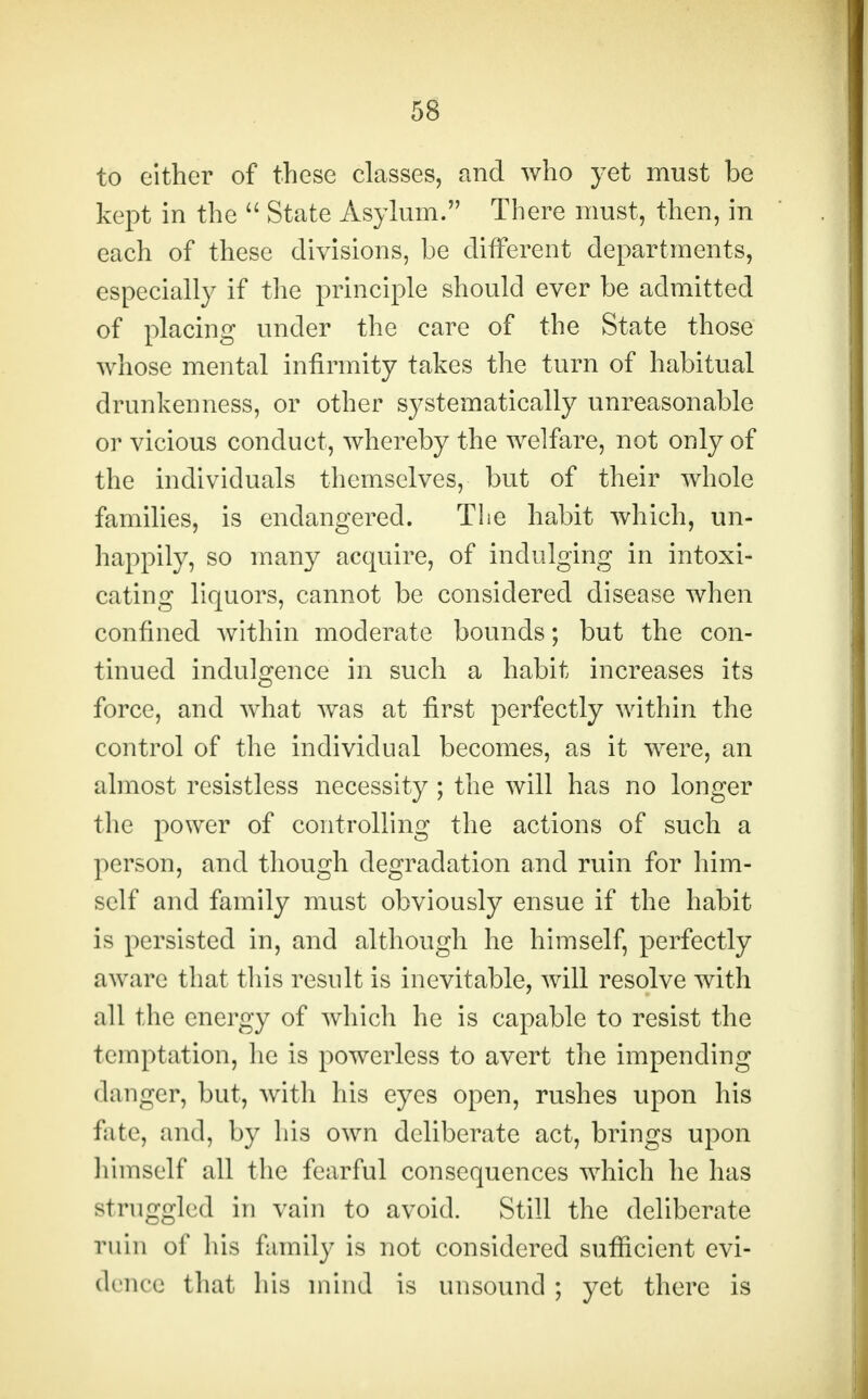 to cither of these classes, and who yet must be kept in the  State Asylum. There must, then, in each of these divisions, be different departments, especially if the principle should ever be admitted of placing under the care of the State those whose mental infirmity takes the turn of habitual drunkenness, or other systematically unreasonable or vicious conduct, whereby the welfare, not only of the individuals themselves, but of their whole families, is endangered. Tlie habit which, un- happily, so many acquire, of indulging in intoxi- cating liquors, cannot be considered disease when confined within moderate bounds; but the con- tinued indulgence in such a habit increases its force, and what was at first perfectly within the control of the individual becomes, as it were, an almost resistless necessity ; the will has no longer the power of controlling the actions of such a person, and though degradation and ruin for him- self and family must obviously ensue if the habit is persisted in, and although he himself, perfectly aware that this result is inevitable, will resolve with all the energy of which he is capable to resist the temptation, he is powerless to avert the impending danger, but, with his eyes open, rushes upon his fate, and, by his own deliberate act, brings upon himself all the fearful consequences which he has struggled in vain to avoid. Still the deliberate ruin of his family is not considered sufficient evi- dence that his mind is unsound ; yet there is