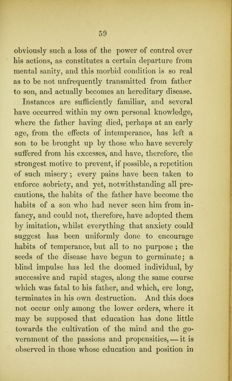 obviously such a loss of the power of control over his actions, as constitutes a certain departure from mental sanity, and this morbid condition is so real as to be not unfrequently transmitted from father to son, and actually becomes an hereditary disease. Instances are sufficiently familiar, and several have occurred within my own personal knowledge, where the father having died, perhaps at an early age, from the effects of intemperance, has left a son to be brought up by those who have severely suffered from his excesses, and have, therefore, the strongest motive to prevent, if possible, a repetition of such misery; every pains have been taken to enforce sobriety, and yet, notwithstanding all pre- cautions, the habits of the father have become the habits of a son who had never seen him from in- fancy, and could not, therefore, have adopted them by imitation, whilst everything that anxiety could suggest has been uniformly done to encourage habits of temperance, but all to no purpose ; the seeds of the disease have begun to germinate; a blind impulse has led the doomed individual, by successive and rapid stages, along the same course which was fatal to his father, and which, ere long, terminates in his own destruction. And this does not occur only among the lower orders, where it may be supposed that education has done little towards the cultivation of the mind and the go- vernment of the passions and propensities, — it is observed in those whose education and position in