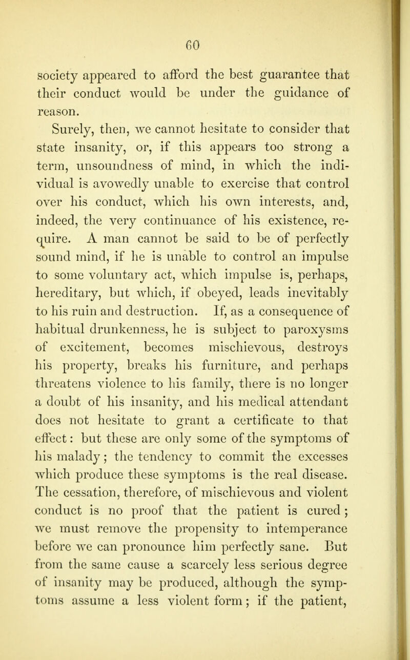 society appeared to afford the best guarantee that their conduct would be under the guidance of reason. Surely, then, we cannot hesitate to consider that state insanity, or, if this appears too strong a term, unsoundness of mind, in which the indi- vidual is avowedly unable to exercise that control over his conduct, which his own interests, and, indeed, the very continuance of his existence, re- quire. A man cannot be said to be of perfectly sound mind, if he is unable to control an impulse to some voluntary act, which impulse is, perhaps, hereditary, but which, if obeyed, leads inevitably to his rain and destruction. If, as a consequence of habitual drunkenness, he is subject to paroxysms of excitement, becomes mischievous, destroys his property, breaks his furniture, and perhaps threatens violence to his family, there is no longer a doubt of his insanity, and his medical attendant does not hesitate to grant a certificate to that effect: but these are only some of the symptoms of his malady; the tendency to commit the excesses which produce these symptoms is the real disease. The cessation, therefore, of mischievous and violent conduct is no proof that the patient is cured; we must remove the propensity to intemperance before we can pronounce him perfectly sane. But from the same cause a scarcely less serious degree of insanity may be produced, although the symp- toms assume a less violent form; if the patient,