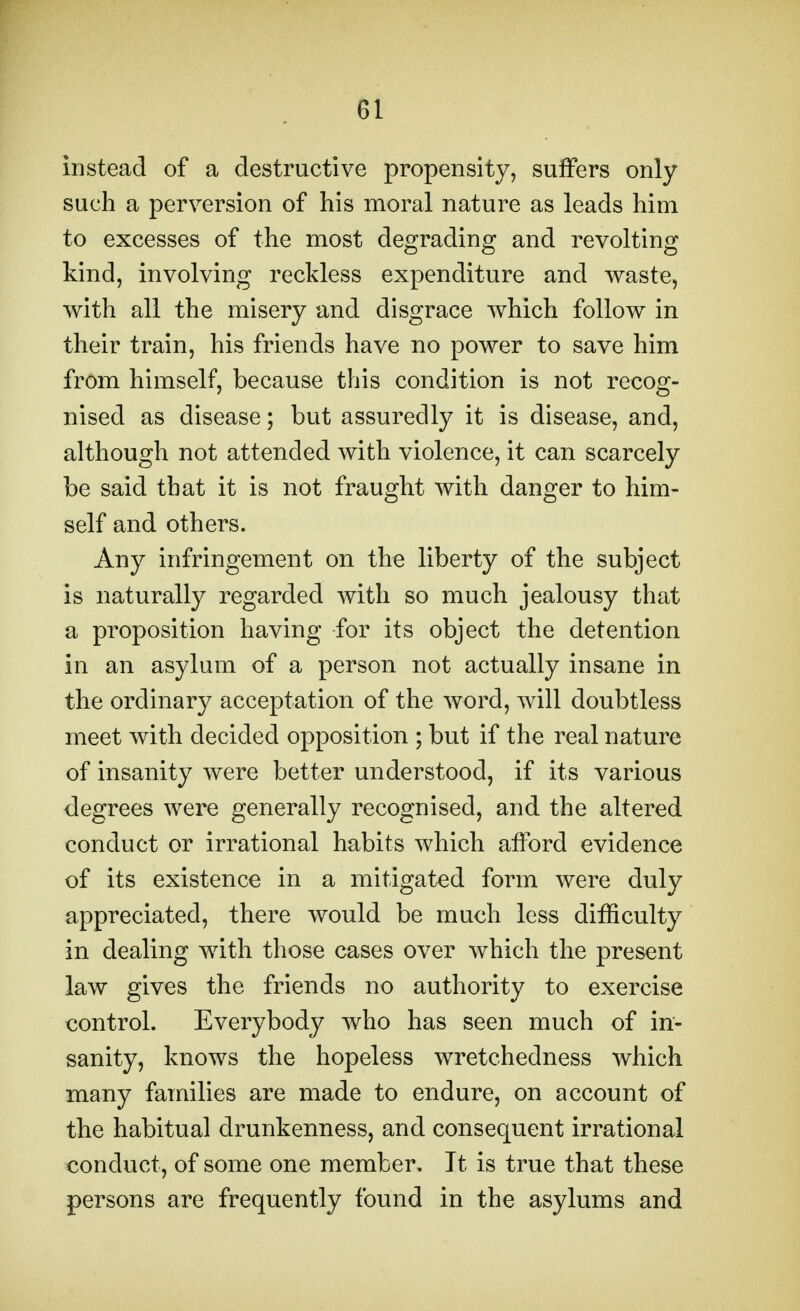 instead of a destructive propensity, suffers only such a perversion of his moral nature as leads him to excesses of the most degrading and revolting kind, involving reckless expenditure and waste, with all the misery and disgrace which follow in their train, his friends have no power to save him from himself, because this condition is not recog- nised as disease; but assuredly it is disease, and, although not attended with violence, it can scarcely be said that it is not fraught with danger to him- self and others. Any infringement on the liberty of the subject is naturally regarded with so much jealousy that a proposition having for its object the detention in an asylum of a person not actually insane in the ordinary acceptation of the word, will doubtless meet with decided opposition ; but if the real nature of insanity were better understood, if its various degrees were generally recognised, and the altered conduct or irrational habits which aiford evidence of its existence in a mitigated form were duly appreciated, there would be much less difficulty in dealing with those cases over which the present law gives the friends no authority to exercise control. Everybody who has seen much of in- sanity, knows the hopeless wretchedness which many families are made to endure, on account of the habitual drunkenness, and consequent irrational conduct, of some one member. It is true that these persons are frequently found in the asylums and