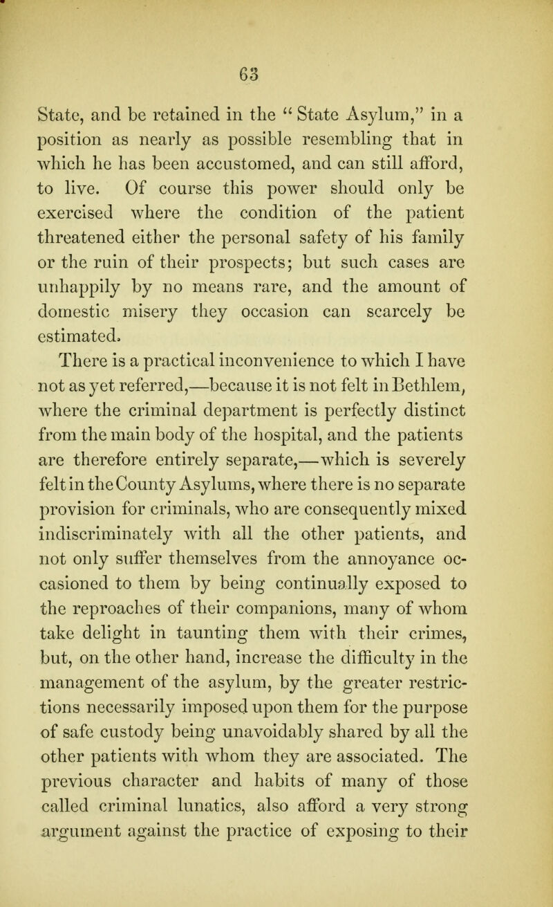 State, and be retained in the  State Asylum, in a position as nearly as possible resembling that in which he has been accustomed, and can still afford, to live. Of course this power should only be exercised where the condition of the patient threatened either the personal safety of his family or the ruin of their prospects; but such cases are unhappily by no means rare, and the amount of domestic misery they occasion can scarcely be estimated. There is a practical inconvenience to which I have not as yet referred,—because it is not felt in Bethlem, where the criminal department is perfectly distinct from the main body of the hospital, and the patients are therefore entirely separate,—which is severely felt in the County Asylums, where there is no separate provision for criminals, who are consequently mixed indiscriminately with all the other patients, and not only suifer themselves from the annoyance oc- casioned to them by being continually exposed to the reproaches of their companions, many of whom take delight in taunting them with their crimes, but, on the other hand, increase the difficulty in the management of the asylum, by the greater restric- tions necessarily imposed upon them for the purpose of safe custody being unavoidably shared by all the other patients with whom they are associated. The previous character and habits of many of those called criminal lunatics, also afford a very strong argument against the practice of exposing to their