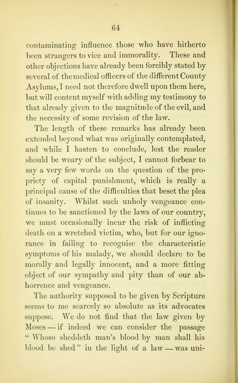 contaminating influence those who have hitherto been strangers to vice and immorality. These and other objections have already been forcibly stated by several of the medical officers of the different County Asylums, I need not therefore dwell upon them here, but will content myself with adding my testimony to that already given to the magnitude of the evil, and the necessity of some revision of the law. The length of these remarks has already been extended beyond what was originally contemplated, and while I hasten to conclude, lest the reader should be weary of the subject, I cannot forbear to say a very few words on the question of the pro- priety of capital punishment, which is really a principal cause of the difficulties that beset the plea of insanity. Whilst such unholy vengeance con- tinues to be sanctioned by the laws of our country, we must occasionally incur the risk of inflicting death on a wretched victim, who, but for our igno- rance in failing to recognise the characteristic symptoms of his malady, we should declare to be morally and legally innocent, and a more fitting object of our sympathy and pity than of our ab- horrence and vengeance. The authority supposed to be given by Scripture seems to me scarcely so absolute as its advocates suppose. We do not find that the law given by Moses — if indeed we can consider the passage  Whoso sheddeth man's blood by man shall his blood be shed in the light of a law — was uni-