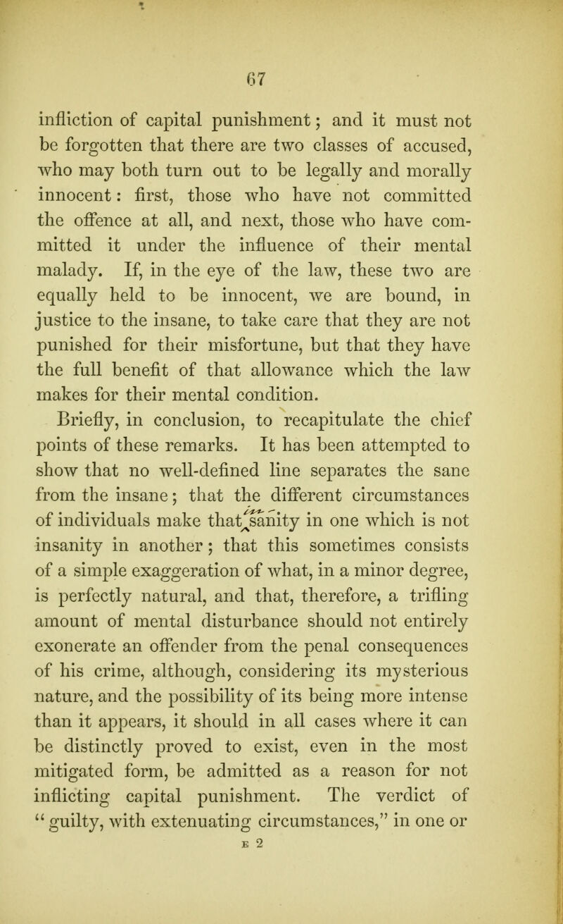 infliction of capital punishment; and it must not be forgotten that there are two classes of accused, who may both turn out to be legally and morally innocent: first, those who have not committed the offence at all, and next, those who have com- mitted it under the influence of their mental malady. If, in the eye of the law, these two are equally held to be innocent, we are bound, in justice to the insane, to take care that they are not punished for their misfortune, but that they have the full benefit of that allowance which the law makes for their mental condition. Briefly, in conclusion, to recapitulate the chief points of these remarks. It has been attempted to show that no well-defined line separates the sane from the insane; that the different circumstances of individuals make thatlsanity in one which is not insanity in another; that this sometimes consists of a simple exaggeration of what, in a minor degree, is perfectly natural, and that, therefore, a trifling amount of mental disturbance should not entirely exonerate an offender from the penal consequences of his crime, although, considering its mysterious nature, and the possibility of its being more intense than it appears, it should in all cases where it can be distinctly proved to exist, even in the most mitigated form, be admitted as a reason for not inflicting capital punishment. The verdict of  guilty, with extenuating circumstances, in one or