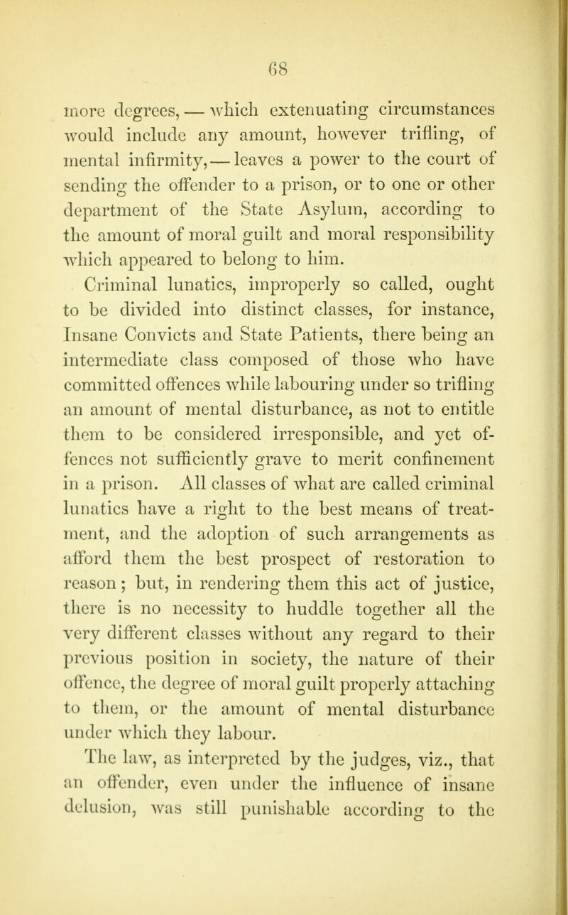 more degrees, — which extenuating circumstances would include any amount, however trifling, of mental infirmity, — leaves a power to the court of sending the offender to a prison, or to one or other department of the State Asylum, according to the amount of moral guilt and moral responsibility which appeared to belong to him. Criminal lunatics, improperly so called, ought to be divided into distinct classes, for instance, Insane Convicts and State Patients, there being an intermediate class composed of those who have committed offences while labouring under so trifling an amount of mental disturbance, as not to entitle them to be considered irresponsible, and yet of- fences not sufficiently grave to merit confinement in a prison. All classes of what are called criminal lunatics have a right to the best means of treat- ment, and the adoption of such arrangements as afford them the best prospect of restoration to reason; but, in rendering them this act of justice, there is no necessity to huddle together all the very different classes without any regard to their previous position in society, the nature of their offence, the degree of moral guilt properly attaching to them, or the amount of mental disturbance under which they labour. The law, as interpreted by the judges, viz., that an offender, even under the influence of insane delusion, was still punishable according to the